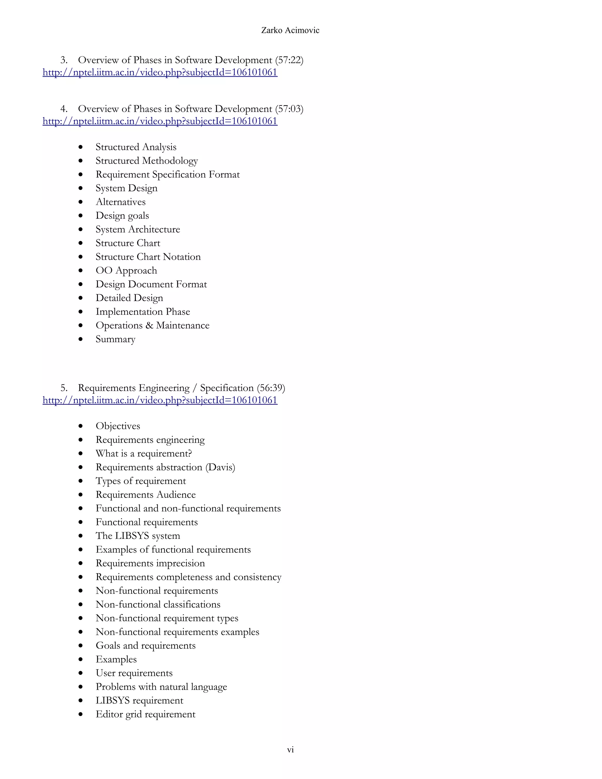 Zarko Acimovic


    3. Overview of Phases in Software Development (57:22)
http://nptel.iitm.ac.in/video.php?subjectId=106101061


    4. Overview of Phases in Software Development (57:03)
http://nptel.iitm.ac.in/video.php?subjectId=106101061

        •   Structured Analysis
        •   Structured Methodology
        •   Requirement Specification Format
        •   System Design
        •   Alternatives
        •   Design goals
        •   System Architecture
        •   Structure Chart
        •   Structure Chart Notation
        •   OO Approach
        •   Design Document Format
        •   Detailed Design
        •   Implementation Phase
        •   Operations & Maintenance
        •   Summary



    5. Requirements Engineering / Specification (56:39)
http://nptel.iitm.ac.in/video.php?subjectId=106101061

        •   Objectives
        •   Requirements engineering
        •   What is a requirement?
        •   Requirements abstraction (Davis)
        •   Types of requirement
        •   Requirements Audience
        •   Functional and non-functional requirements
        •   Functional requirements
        •   The LIBSYS system
        •   Examples of functional requirements
        •   Requirements imprecision
        •   Requirements completeness and consistency
        •   Non-functional requirements
        •   Non-functional classifications
        •   Non-functional requirement types
        •   Non-functional requirements examples
        •   Goals and requirements
        •   Examples
        •   User requirements
        •   Problems with natural language
        •   LIBSYS requirement
        •   Editor grid requirement


                                                          vi
 