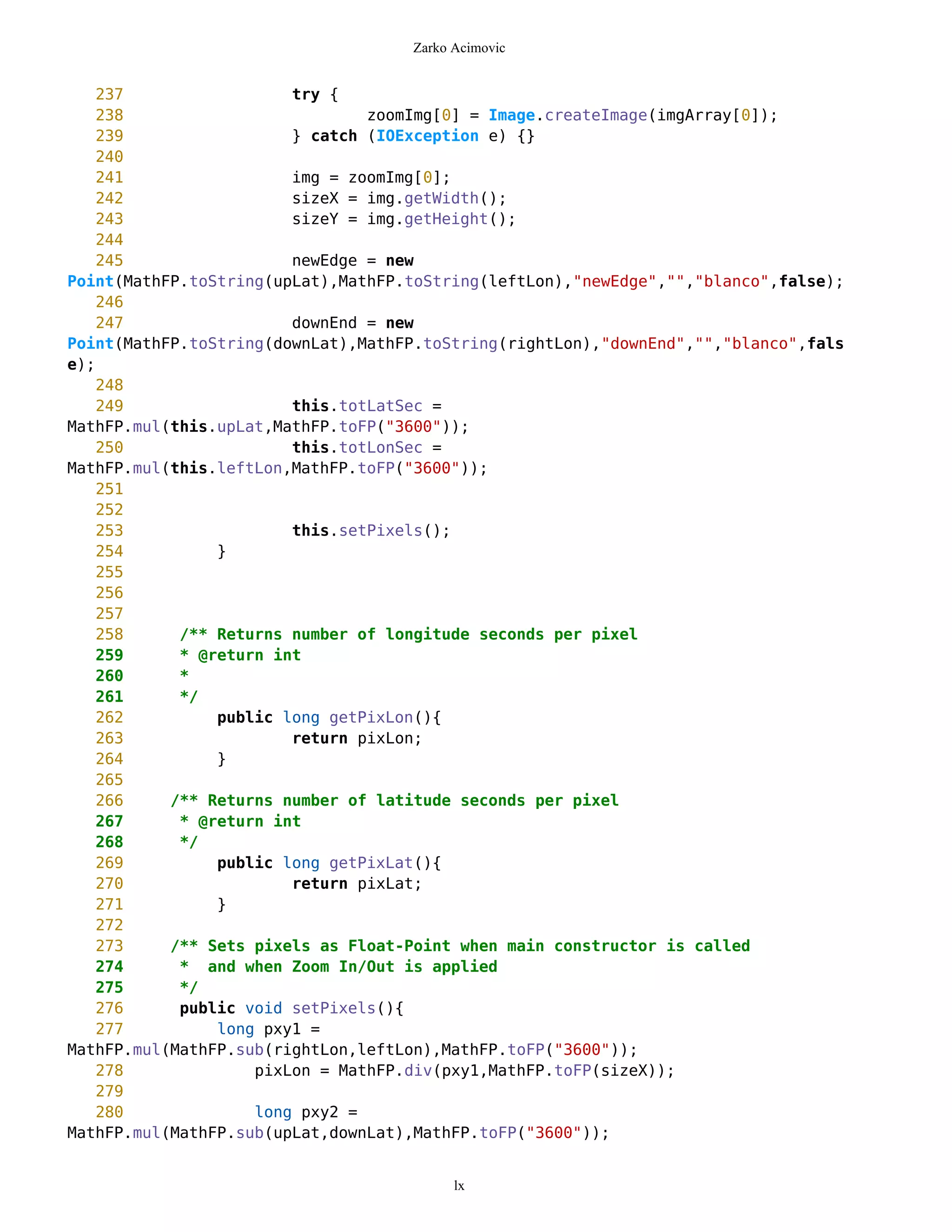 Zarko Acimovic


    237                 try {
    238                         zoomImg[0] = Image.createImage(imgArray[0]);
    239                 } catch (IOException e) {}
    240
    241                 img = zoomImg[0];
    242                 sizeX = img.getWidth();
    243                 sizeY = img.getHeight();
    244
    245                 newEdge = new
Point(MathFP.toString(upLat),MathFP.toString(leftLon),"newEdge","","blanco",false);
    246
    247                 downEnd = new
Point(MathFP.toString(downLat),MathFP.toString(rightLon),"downEnd","","blanco",fals
e);
    248
    249                 this.totLatSec =
MathFP.mul(this.upLat,MathFP.toFP("3600"));
    250                 this.totLonSec =
MathFP.mul(this.leftLon,MathFP.toFP("3600"));
    251
    252
    253                 this.setPixels();
    254         }
    255
    256
    257
    258     /** Returns number of longitude seconds per pixel
    259     * @return int
    260     *
    261     */
    262         public long getPixLon(){
    263                 return pixLon;
    264         }
    265
    266    /** Returns number of latitude seconds per pixel
    267     * @return int
    268     */
    269         public long getPixLat(){
    270                 return pixLat;
    271         }
    272
    273    /** Sets pixels as Float-Point when main constructor is called
    274     * and when Zoom In/Out is applied
    275     */
    276     public void setPixels(){
    277         long pxy1 =
MathFP.mul(MathFP.sub(rightLon,leftLon),MathFP.toFP("3600"));
    278             pixLon = MathFP.div(pxy1,MathFP.toFP(sizeX));
    279
    280             long pxy2 =
MathFP.mul(MathFP.sub(upLat,downLat),MathFP.toFP("3600"));


                                          lx
 