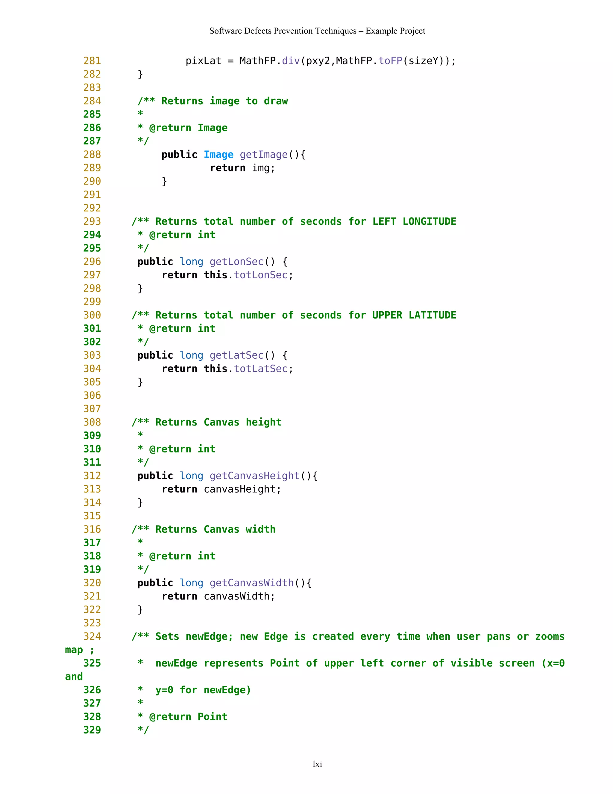 Software Defects Prevention Techniques – Example Project


    281            pixLat = MathFP.div(pxy2,MathFP.toFP(sizeY));
    282   }
    283
    284   /** Returns image to draw
    285   *
    286   * @return Image
    287   */
    288       public Image getImage(){
    289               return img;
    290       }
    291
    292
    293   /** Returns total number of seconds for LEFT LONGITUDE
    294    * @return int
    295    */
    296    public long getLonSec() {
    297        return this.totLonSec;
    298    }
    299
    300   /** Returns total number of seconds for UPPER LATITUDE
    301    * @return int
    302    */
    303    public long getLatSec() {
    304        return this.totLatSec;
    305    }
    306
    307
    308   /** Returns Canvas height
    309    *
    310    * @return int
    311    */
    312    public long getCanvasHeight(){
    313        return canvasHeight;
    314    }
    315
    316   /** Returns Canvas width
    317    *
    318    * @return int
    319    */
    320    public long getCanvasWidth(){
    321        return canvasWidth;
    322    }
    323
    324   /** Sets newEdge; new Edge is created every time when user pans or zooms
map ;
    325   *   newEdge represents Point of upper left corner of visible screen (x=0
and
    326   * y=0 for newEdge)
    327   *
    328   * @return Point
    329   */


                                                lxi
 