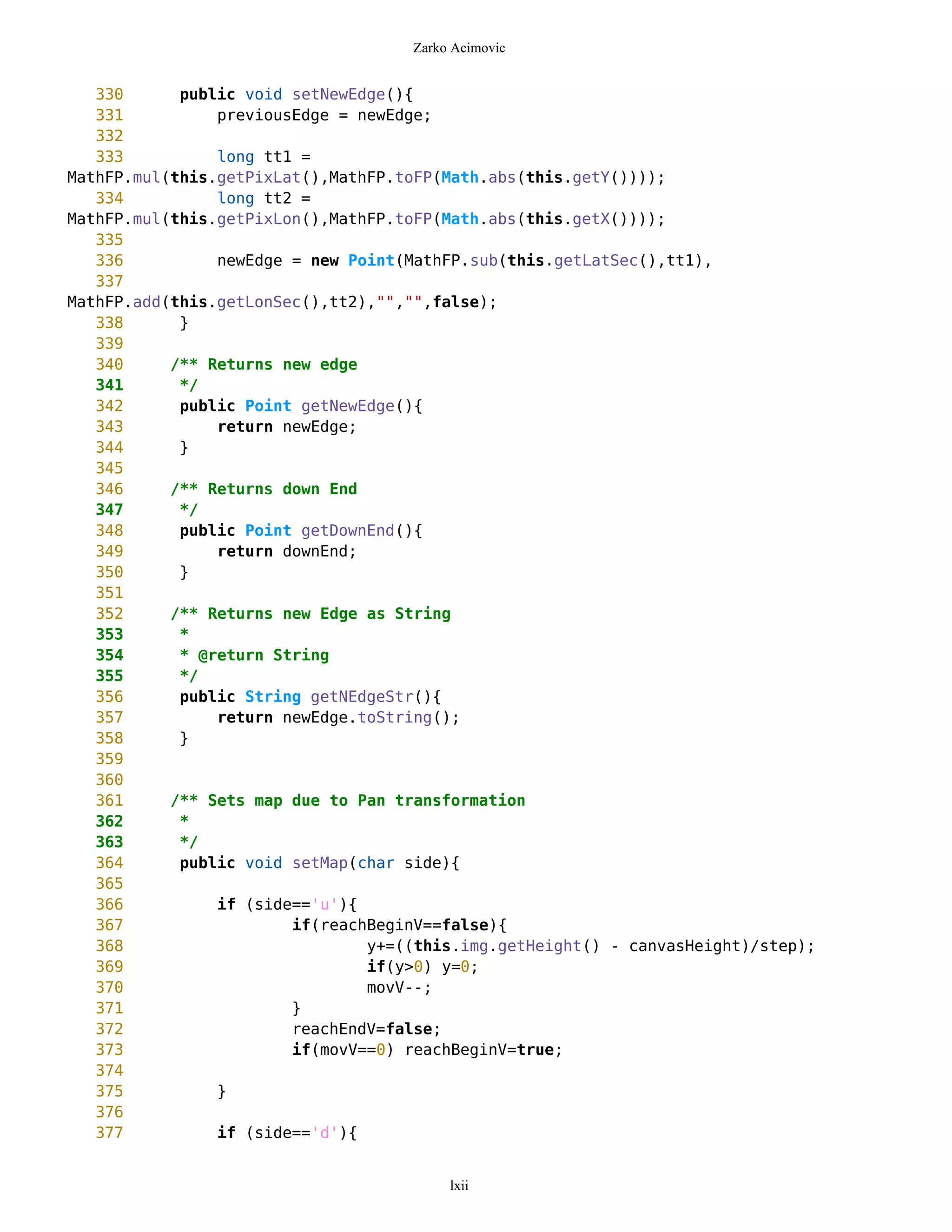 Zarko Acimovic


   330      public void setNewEdge(){
   331          previousEdge = newEdge;
   332
   333          long tt1 =
MathFP.mul(this.getPixLat(),MathFP.toFP(Math.abs(this.getY())));
   334          long tt2 =
MathFP.mul(this.getPixLon(),MathFP.toFP(Math.abs(this.getX())));
   335
   336          newEdge = new Point(MathFP.sub(this.getLatSec(),tt1),
   337
MathFP.add(this.getLonSec(),tt2),"","",false);
   338      }
   339
   340     /** Returns new edge
   341      */
   342      public Point getNewEdge(){
   343          return newEdge;
   344      }
   345
   346     /** Returns down End
   347      */
   348      public Point getDownEnd(){
   349          return downEnd;
   350      }
   351
   352     /** Returns new Edge as String
   353      *
   354      * @return String
   355      */
   356      public String getNEdgeStr(){
   357          return newEdge.toString();
   358      }
   359
   360
   361     /** Sets map due to Pan transformation
   362      *
   363      */
   364      public void setMap(char side){
   365
   366          if (side=='u'){
   367                  if(reachBeginV==false){
   368                          y+=((this.img.getHeight() - canvasHeight)/step);
   369                          if(y>0) y=0;
   370                          movV--;
   371                  }
   372                  reachEndV=false;
   373                  if(movV==0) reachBeginV=true;
   374
   375          }
   376
   377          if (side=='d'){


                                         lxii
 