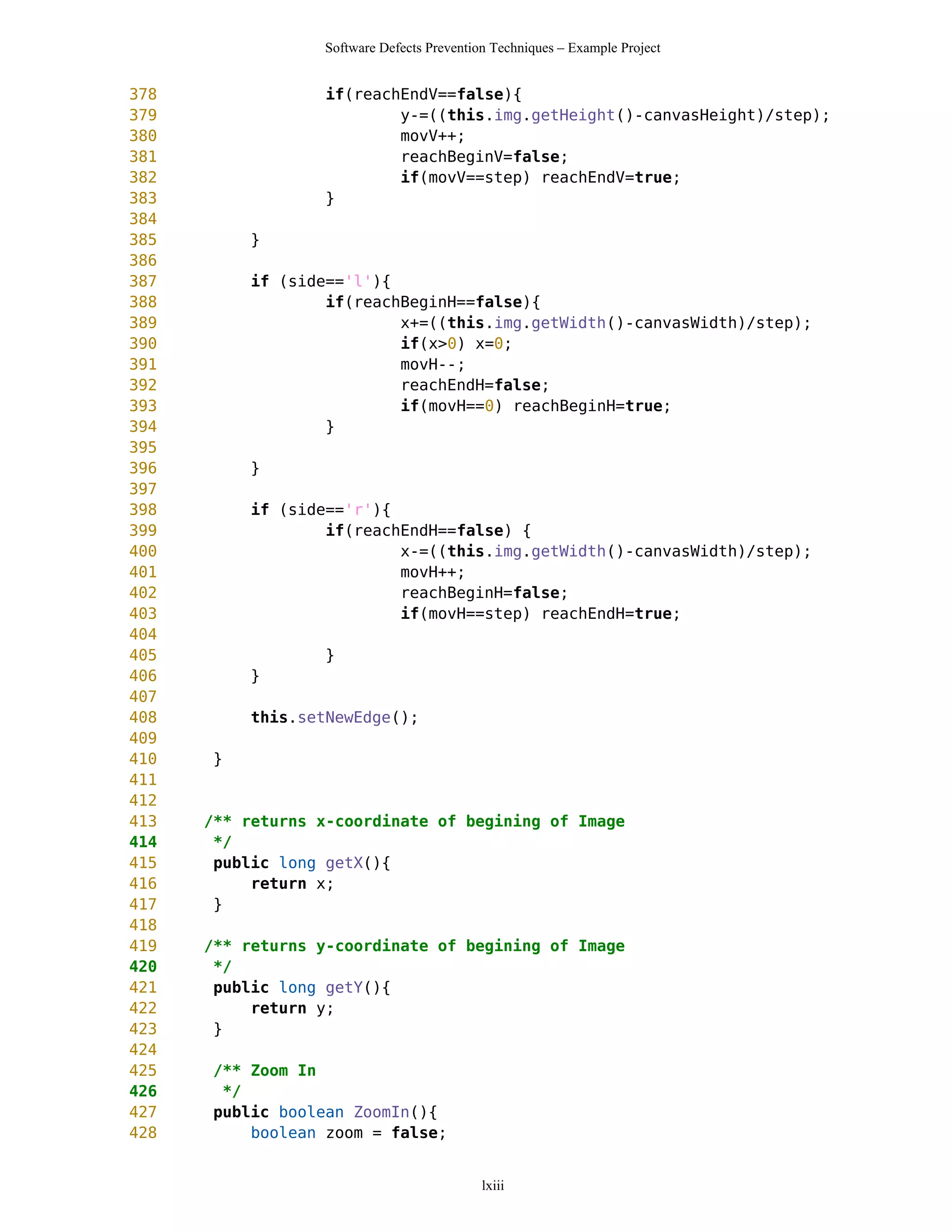 Software Defects Prevention Techniques – Example Project


378               if(reachEndV==false){
379                       y-=((this.img.getHeight()-canvasHeight)/step);
380                       movV++;
381                       reachBeginV=false;
382                       if(movV==step) reachEndV=true;
383               }
384
385        }
386
387        if (side=='l'){
388                if(reachBeginH==false){
389                        x+=((this.img.getWidth()-canvasWidth)/step);
390                        if(x>0) x=0;
391                        movH--;
392                        reachEndH=false;
393                        if(movH==0) reachBeginH=true;
394                }
395
396        }
397
398        if (side=='r'){
399                if(reachEndH==false) {
400                        x-=((this.img.getWidth()-canvasWidth)/step);
401                        movH++;
402                        reachBeginH=false;
403                        if(movH==step) reachEndH=true;
404
405               }
406        }
407
408        this.setNewEdge();
409
410   }
411
412
413   /** returns x-coordinate of begining of Image
414    */
415    public long getX(){
416        return x;
417    }
418
419   /** returns y-coordinate of begining of Image
420    */
421    public long getY(){
422        return y;
423    }
424
425   /** Zoom In
426    */
427   public boolean ZoomIn(){
428       boolean zoom = false;


                                            lxiii
 