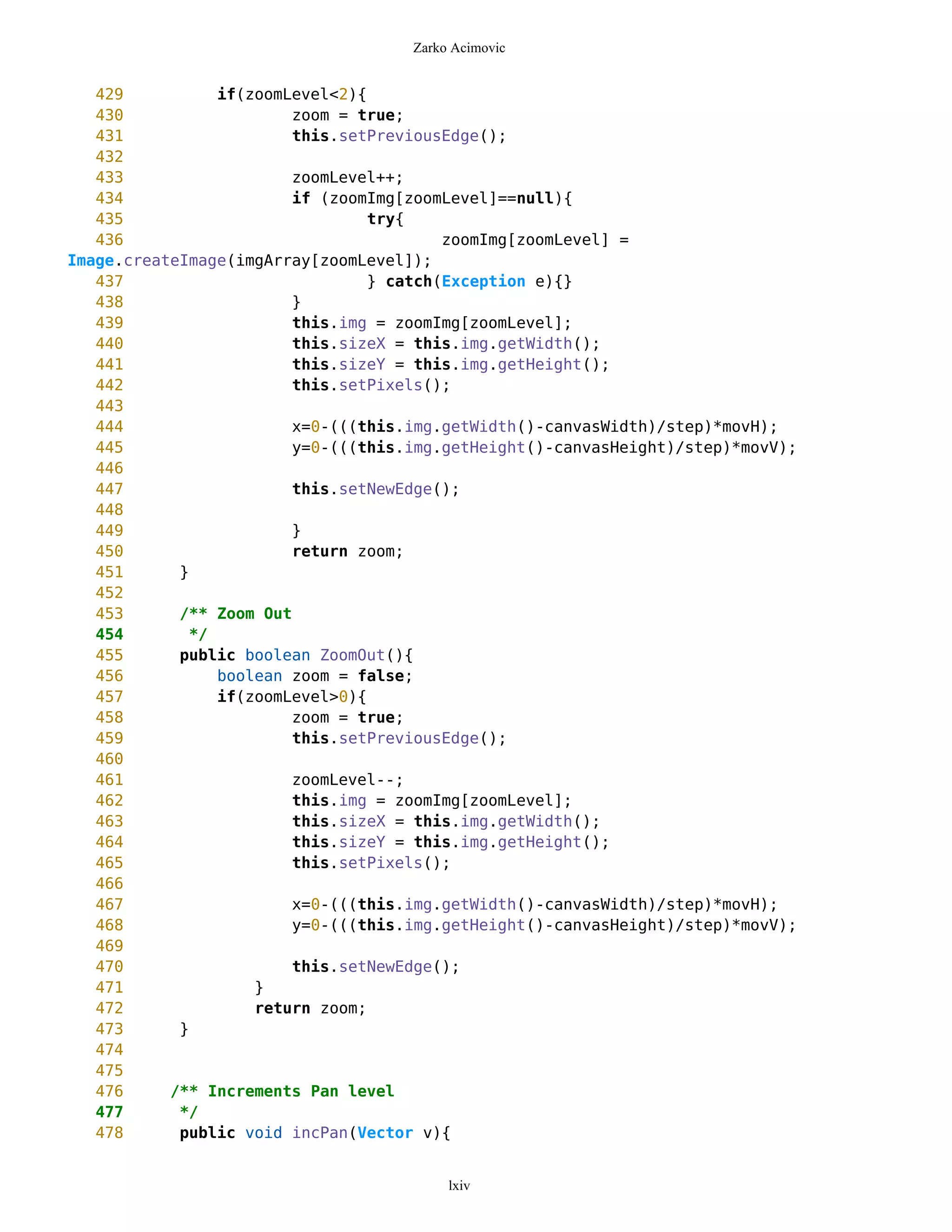 Zarko Acimovic


   429          if(zoomLevel<2){
   430                  zoom = true;
   431                  this.setPreviousEdge();
   432
   433                  zoomLevel++;
   434                  if (zoomImg[zoomLevel]==null){
   435                           try{
   436                                   zoomImg[zoomLevel] =
Image.createImage(imgArray[zoomLevel]);
   437                           } catch(Exception e){}
   438                  }
   439                  this.img = zoomImg[zoomLevel];
   440                  this.sizeX = this.img.getWidth();
   441                  this.sizeY = this.img.getHeight();
   442                  this.setPixels();
   443
   444                  x=0-(((this.img.getWidth()-canvasWidth)/step)*movH);
   445                  y=0-(((this.img.getHeight()-canvasHeight)/step)*movV);
   446
   447                  this.setNewEdge();
   448
   449                  }
   450                  return zoom;
   451      }
   452
   453      /** Zoom Out
   454       */
   455      public boolean ZoomOut(){
   456          boolean zoom = false;
   457          if(zoomLevel>0){
   458                  zoom = true;
   459                  this.setPreviousEdge();
   460
   461                  zoomLevel--;
   462                  this.img = zoomImg[zoomLevel];
   463                  this.sizeX = this.img.getWidth();
   464                  this.sizeY = this.img.getHeight();
   465                  this.setPixels();
   466
   467                  x=0-(((this.img.getWidth()-canvasWidth)/step)*movH);
   468                  y=0-(((this.img.getHeight()-canvasHeight)/step)*movV);
   469
   470                  this.setNewEdge();
   471              }
   472              return zoom;
   473      }
   474
   475
   476     /** Increments Pan level
   477      */
   478      public void incPan(Vector v){


                                         lxiv
 