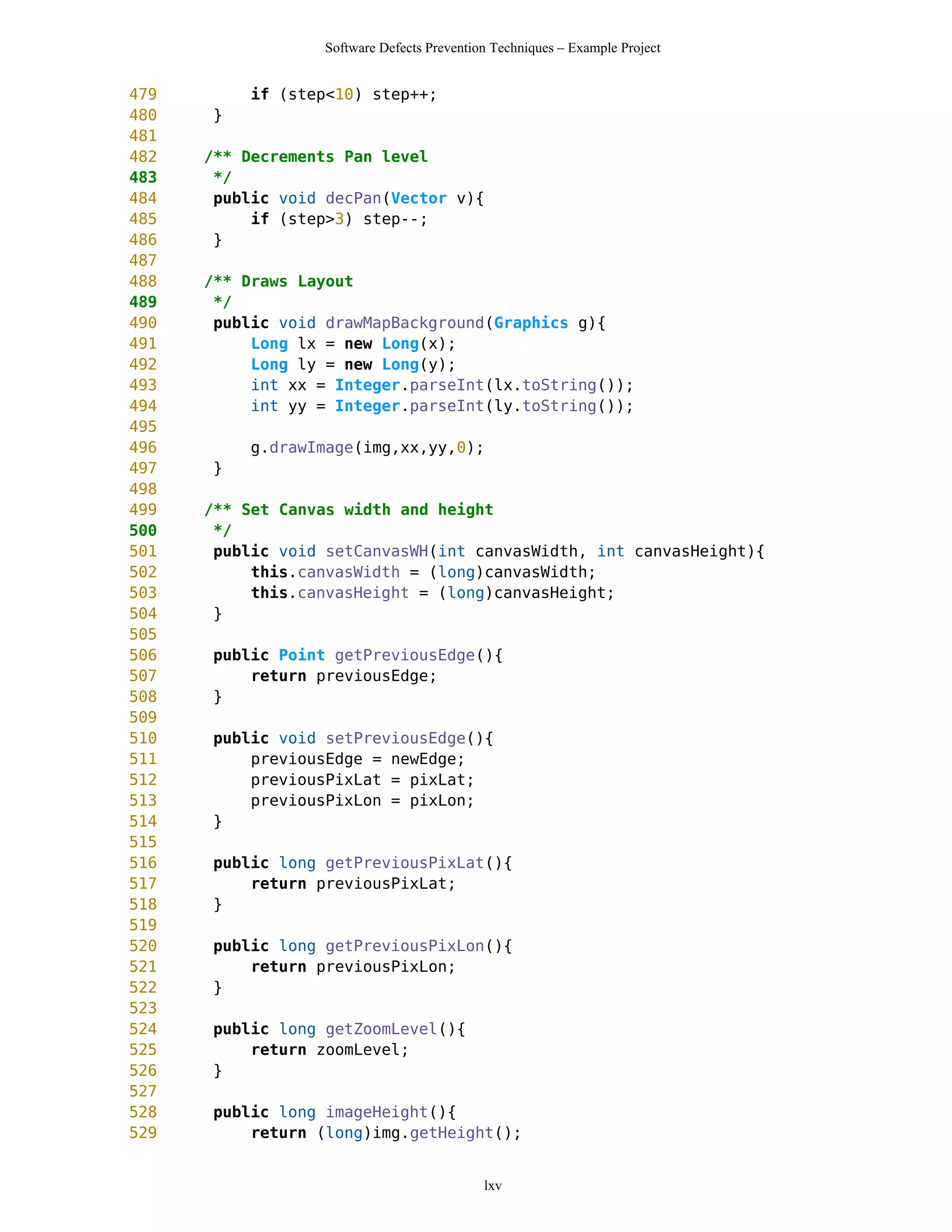 Software Defects Prevention Techniques – Example Project


479        if (step<10) step++;
480   }
481
482   /** Decrements Pan level
483    */
484    public void decPan(Vector v){
485        if (step>3) step--;
486    }
487
488   /** Draws Layout
489    */
490    public void drawMapBackground(Graphics g){
491        Long lx = new Long(x);
492        Long ly = new Long(y);
493        int xx = Integer.parseInt(lx.toString());
494        int yy = Integer.parseInt(ly.toString());
495
496        g.drawImage(img,xx,yy,0);
497   }
498
499   /** Set Canvas width and height
500    */
501    public void setCanvasWH(int canvasWidth, int canvasHeight){
502        this.canvasWidth = (long)canvasWidth;
503        this.canvasHeight = (long)canvasHeight;
504    }
505
506   public Point getPreviousEdge(){
507       return previousEdge;
508   }
509
510   public void setPreviousEdge(){
511       previousEdge = newEdge;
512       previousPixLat = pixLat;
513       previousPixLon = pixLon;
514   }
515
516   public long getPreviousPixLat(){
517       return previousPixLat;
518   }
519
520   public long getPreviousPixLon(){
521       return previousPixLon;
522   }
523
524   public long getZoomLevel(){
525       return zoomLevel;
526   }
527
528   public long imageHeight(){
529       return (long)img.getHeight();


                                            lxv
 