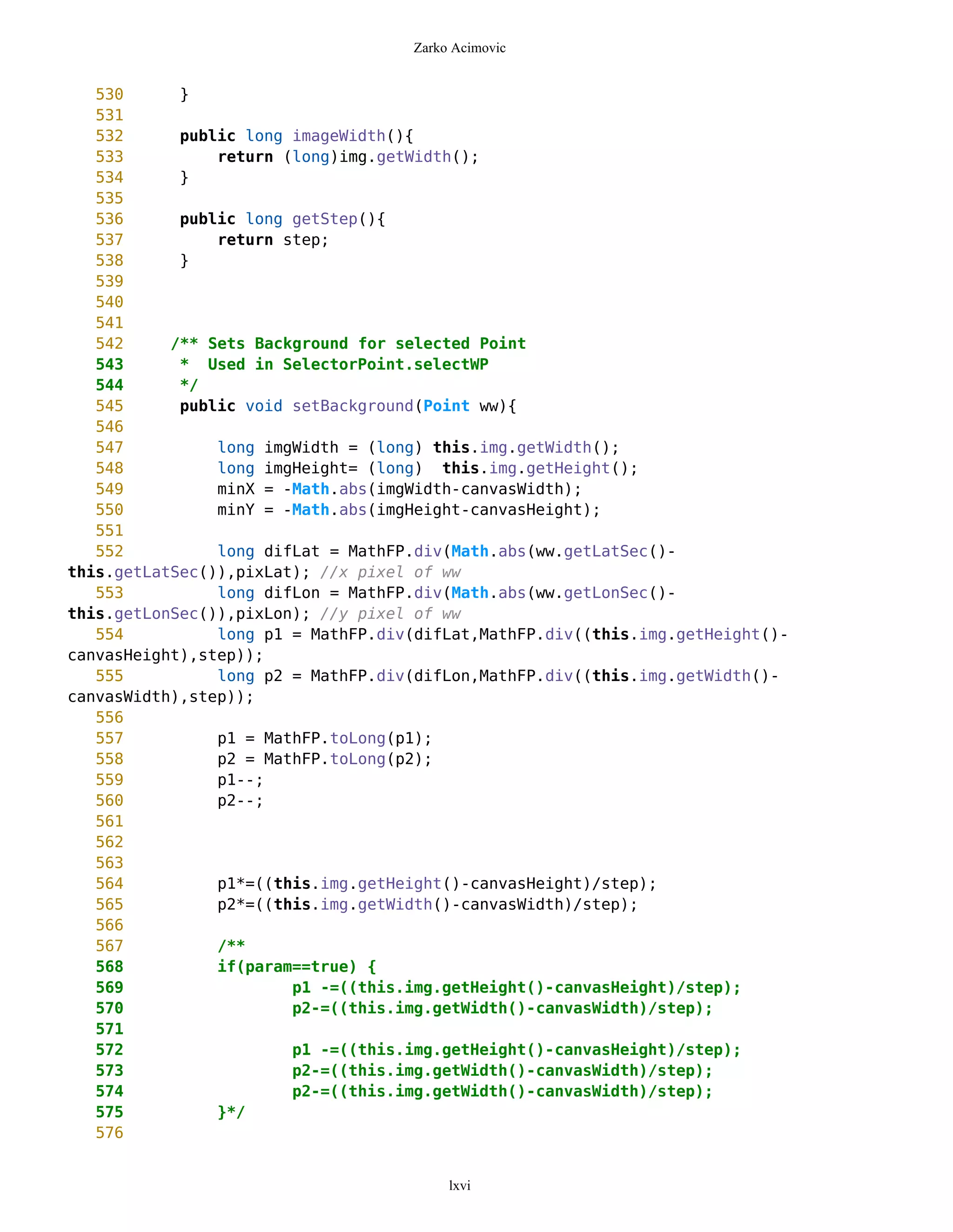 Zarko Acimovic


   530      }
   531
   532      public long imageWidth(){
   533          return (long)img.getWidth();
   534      }
   535
   536      public long getStep(){
   537          return step;
   538      }
   539
   540
   541
   542     /** Sets Background for selected Point
   543      * Used in SelectorPoint.selectWP
   544      */
   545      public void setBackground(Point ww){
   546
   547          long imgWidth = (long) this.img.getWidth();
   548          long imgHeight= (long) this.img.getHeight();
   549          minX = -Math.abs(imgWidth-canvasWidth);
   550          minY = -Math.abs(imgHeight-canvasHeight);
   551
   552          long difLat = MathFP.div(Math.abs(ww.getLatSec()-
this.getLatSec()),pixLat); //x pixel of ww
   553          long difLon = MathFP.div(Math.abs(ww.getLonSec()-
this.getLonSec()),pixLon); //y pixel of ww
   554          long p1 = MathFP.div(difLat,MathFP.div((this.img.getHeight()-
canvasHeight),step));
   555          long p2 = MathFP.div(difLon,MathFP.div((this.img.getWidth()-
canvasWidth),step));
   556
   557          p1 = MathFP.toLong(p1);
   558          p2 = MathFP.toLong(p2);
   559          p1--;
   560          p2--;
   561
   562
   563
   564          p1*=((this.img.getHeight()-canvasHeight)/step);
   565          p2*=((this.img.getWidth()-canvasWidth)/step);
   566
   567          /**
   568          if(param==true) {
   569                  p1 -=((this.img.getHeight()-canvasHeight)/step);
   570                  p2-=((this.img.getWidth()-canvasWidth)/step);
   571
   572                  p1 -=((this.img.getHeight()-canvasHeight)/step);
   573                  p2-=((this.img.getWidth()-canvasWidth)/step);
   574                  p2-=((this.img.getWidth()-canvasWidth)/step);
   575          }*/
   576


                                         lxvi
 