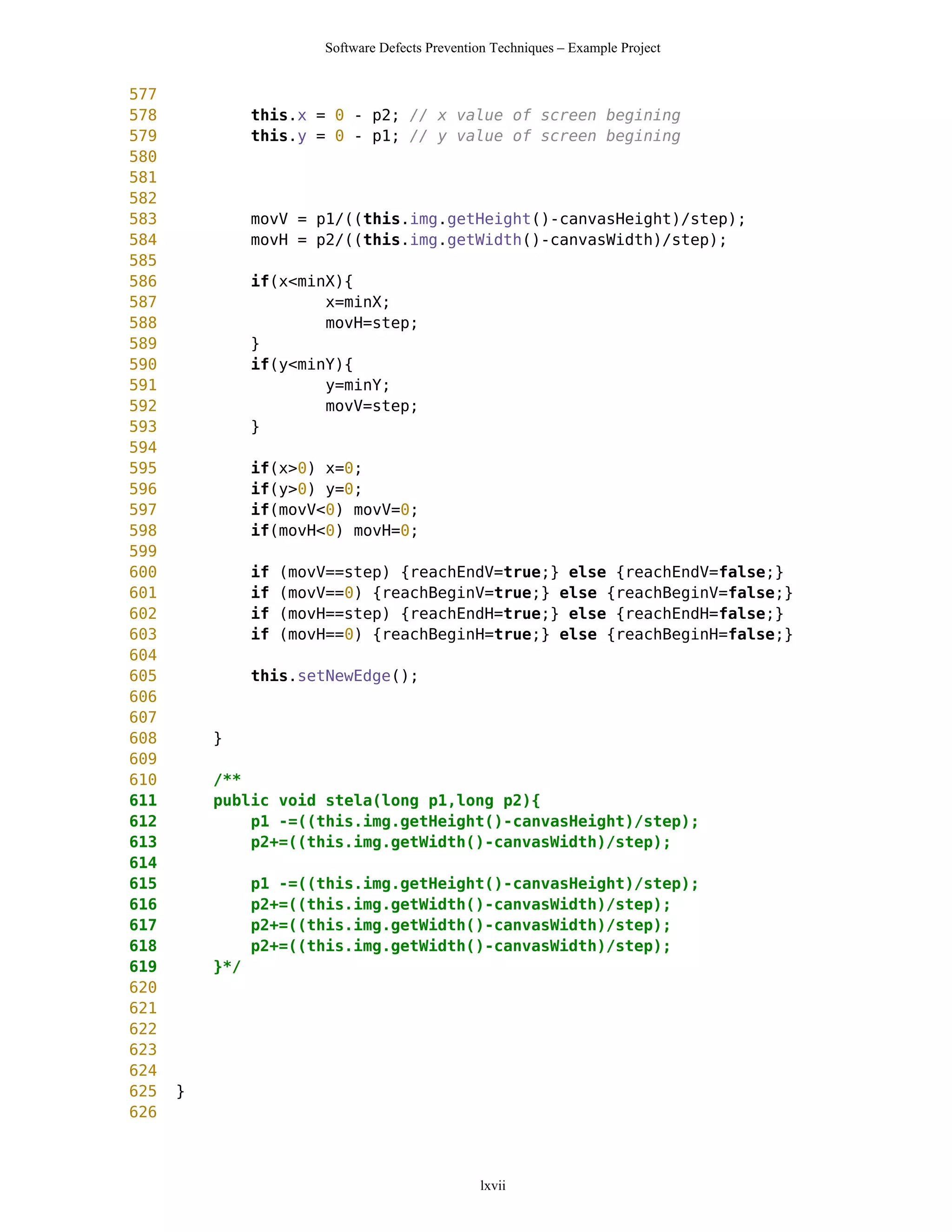 Software Defects Prevention Techniques – Example Project


577
578             this.x = 0 - p2; // x value of screen begining
579             this.y = 0 - p1; // y value of screen begining
580
581
582
583             movV = p1/((this.img.getHeight()-canvasHeight)/step);
584             movH = p2/((this.img.getWidth()-canvasWidth)/step);
585
586             if(x<minX){
587                     x=minX;
588                     movH=step;
589             }
590             if(y<minY){
591                     y=minY;
592                     movV=step;
593             }
594
595             if(x>0) x=0;
596             if(y>0) y=0;
597             if(movV<0) movV=0;
598             if(movH<0) movH=0;
599
600             if   (movV==step) {reachEndV=true;} else {reachEndV=false;}
601             if   (movV==0) {reachBeginV=true;} else {reachBeginV=false;}
602             if   (movH==step) {reachEndH=true;} else {reachEndH=false;}
603             if   (movH==0) {reachBeginH=true;} else {reachBeginH=false;}
604
605             this.setNewEdge();
606
607
608       }
609
610       /**
611       public void stela(long p1,long p2){
612           p1 -=((this.img.getHeight()-canvasHeight)/step);
613           p2+=((this.img.getWidth()-canvasWidth)/step);
614
615             p1 -=((this.img.getHeight()-canvasHeight)/step);
616             p2+=((this.img.getWidth()-canvasWidth)/step);
617             p2+=((this.img.getWidth()-canvasWidth)/step);
618             p2+=((this.img.getWidth()-canvasWidth)/step);
619       }*/
620
621
622
623
624
625   }
626



                                                  lxvii
 