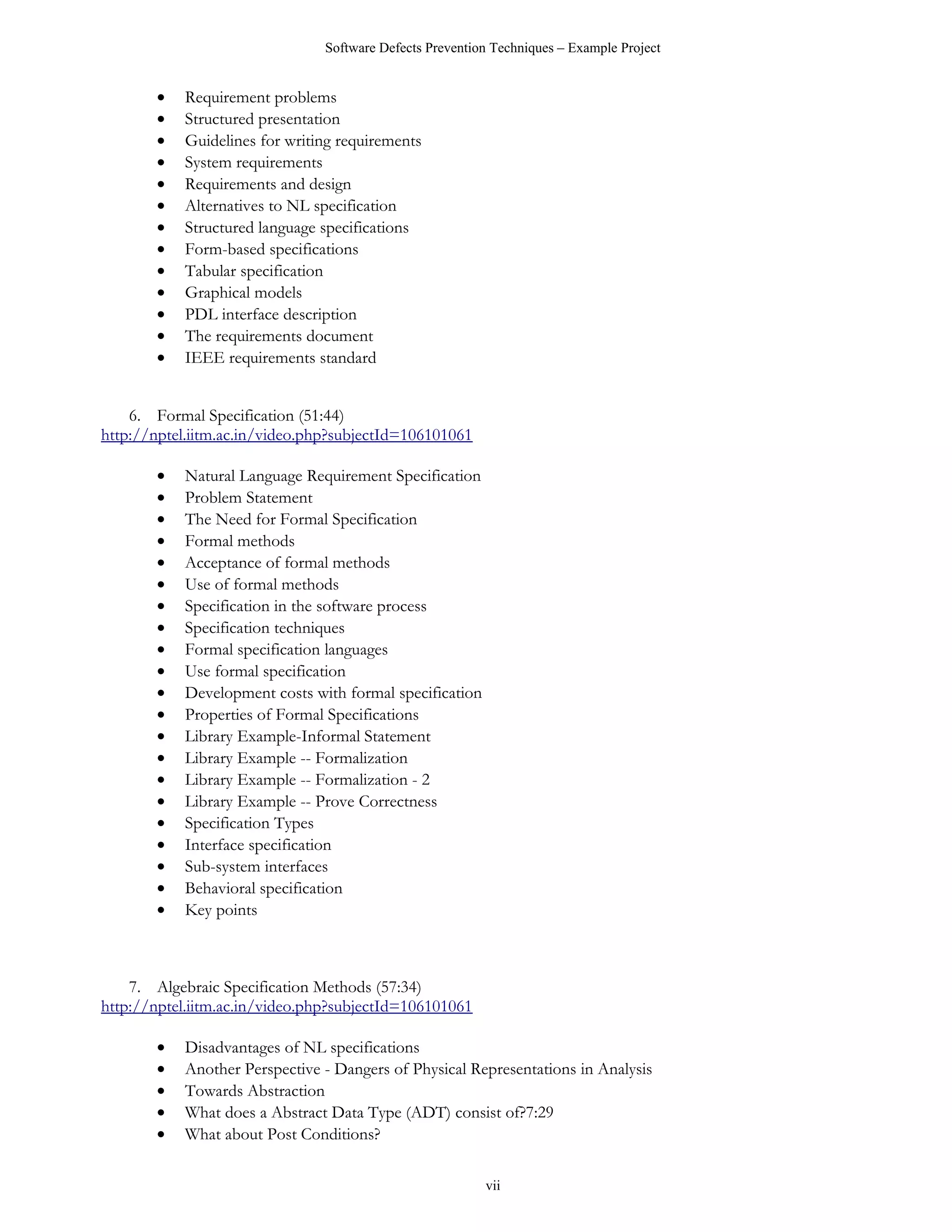 Software Defects Prevention Techniques – Example Project


       •   Requirement problems
       •   Structured presentation
       •   Guidelines for writing requirements
       •   System requirements
       •   Requirements and design
       •   Alternatives to NL specification
       •   Structured language specifications
       •   Form-based specifications
       •   Tabular specification
       •   Graphical models
       •   PDL interface description
       •   The requirements document
       •   IEEE requirements standard


    6. Formal Specification (51:44)
http://nptel.iitm.ac.in/video.php?subjectId=106101061

       •   Natural Language Requirement Specification
       •   Problem Statement
       •   The Need for Formal Specification
       •   Formal methods
       •   Acceptance of formal methods
       •   Use of formal methods
       •   Specification in the software process
       •   Specification techniques
       •   Formal specification languages
       •   Use formal specification
       •   Development costs with formal specification
       •   Properties of Formal Specifications
       •   Library Example-Informal Statement
       •   Library Example -- Formalization
       •   Library Example -- Formalization - 2
       •   Library Example -- Prove Correctness
       •   Specification Types
       •   Interface specification
       •   Sub-system interfaces
       •   Behavioral specification
       •   Key points



    7. Algebraic Specification Methods (57:34)
http://nptel.iitm.ac.in/video.php?subjectId=106101061

       •   Disadvantages of NL specifications
       •   Another Perspective - Dangers of Physical Representations in Analysis
       •   Towards Abstraction
       •   What does a Abstract Data Type (ADT) consist of?7:29
       •   What about Post Conditions?

                                                         vii
 