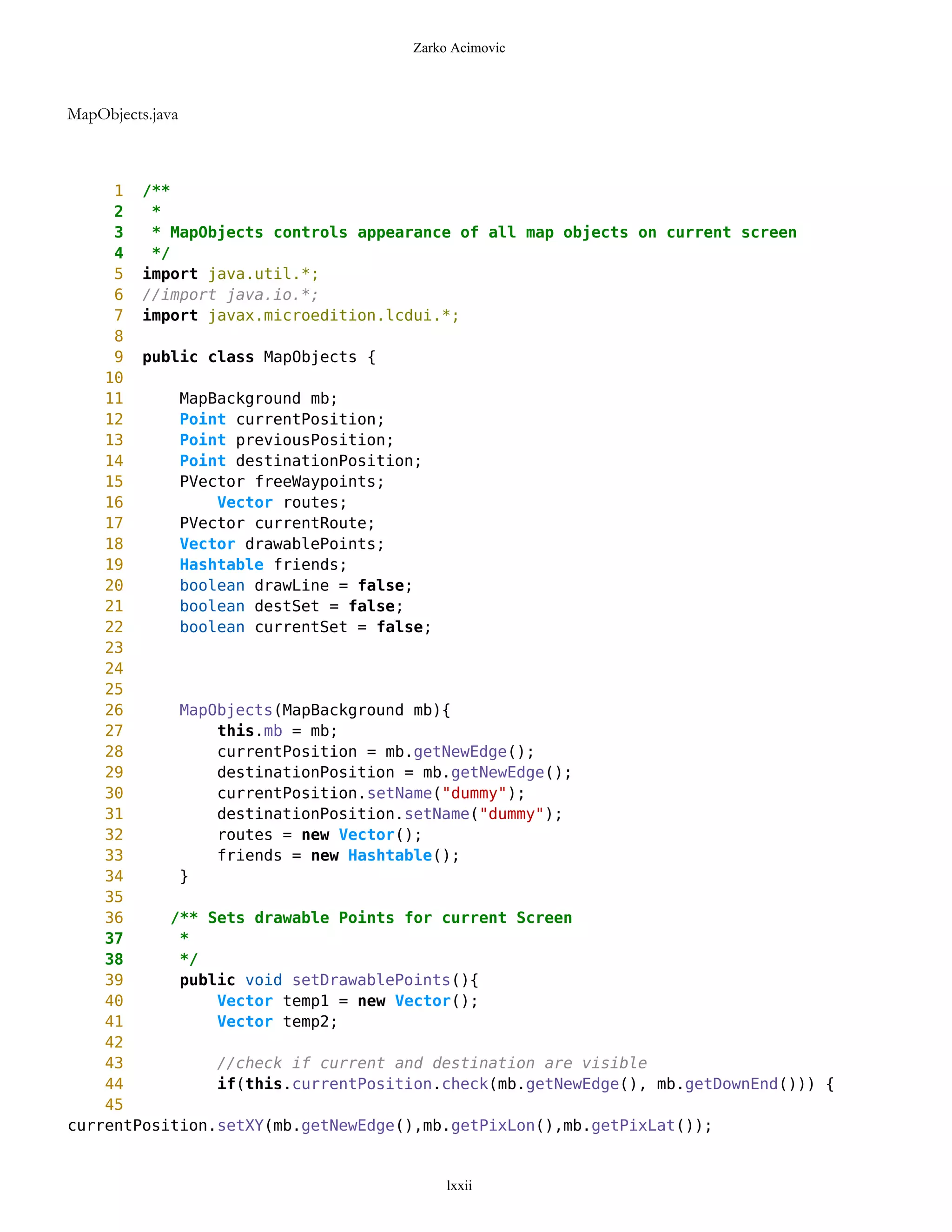 Zarko Acimovic



MapObjects.java



     1 /**
     2   *
     3   * MapObjects controls appearance of all map objects on current screen
     4   */
     5 import java.util.*;
     6 //import java.io.*;
     7 import javax.microedition.lcdui.*;
     8
     9 public class MapObjects {
    10
    11      MapBackground mb;
    12      Point currentPosition;
    13      Point previousPosition;
    14      Point destinationPosition;
    15      PVector freeWaypoints;
    16          Vector routes;
    17      PVector currentRoute;
    18      Vector drawablePoints;
    19      Hashtable friends;
    20      boolean drawLine = false;
    21      boolean destSet = false;
    22      boolean currentSet = false;
    23
    24
    25
    26      MapObjects(MapBackground mb){
    27          this.mb = mb;
    28          currentPosition = mb.getNewEdge();
    29          destinationPosition = mb.getNewEdge();
    30          currentPosition.setName("dummy");
    31          destinationPosition.setName("dummy");
    32          routes = new Vector();
    33          friends = new Hashtable();
    34      }
    35
    36     /** Sets drawable Points for current Screen
    37      *
    38      */
    39      public void setDrawablePoints(){
    40          Vector temp1 = new Vector();
    41          Vector temp2;
    42
    43          //check if current and destination are visible
    44          if(this.currentPosition.check(mb.getNewEdge(), mb.getDownEnd())) {
    45
currentPosition.setXY(mb.getNewEdge(),mb.getPixLon(),mb.getPixLat());


                                         lxxii
 