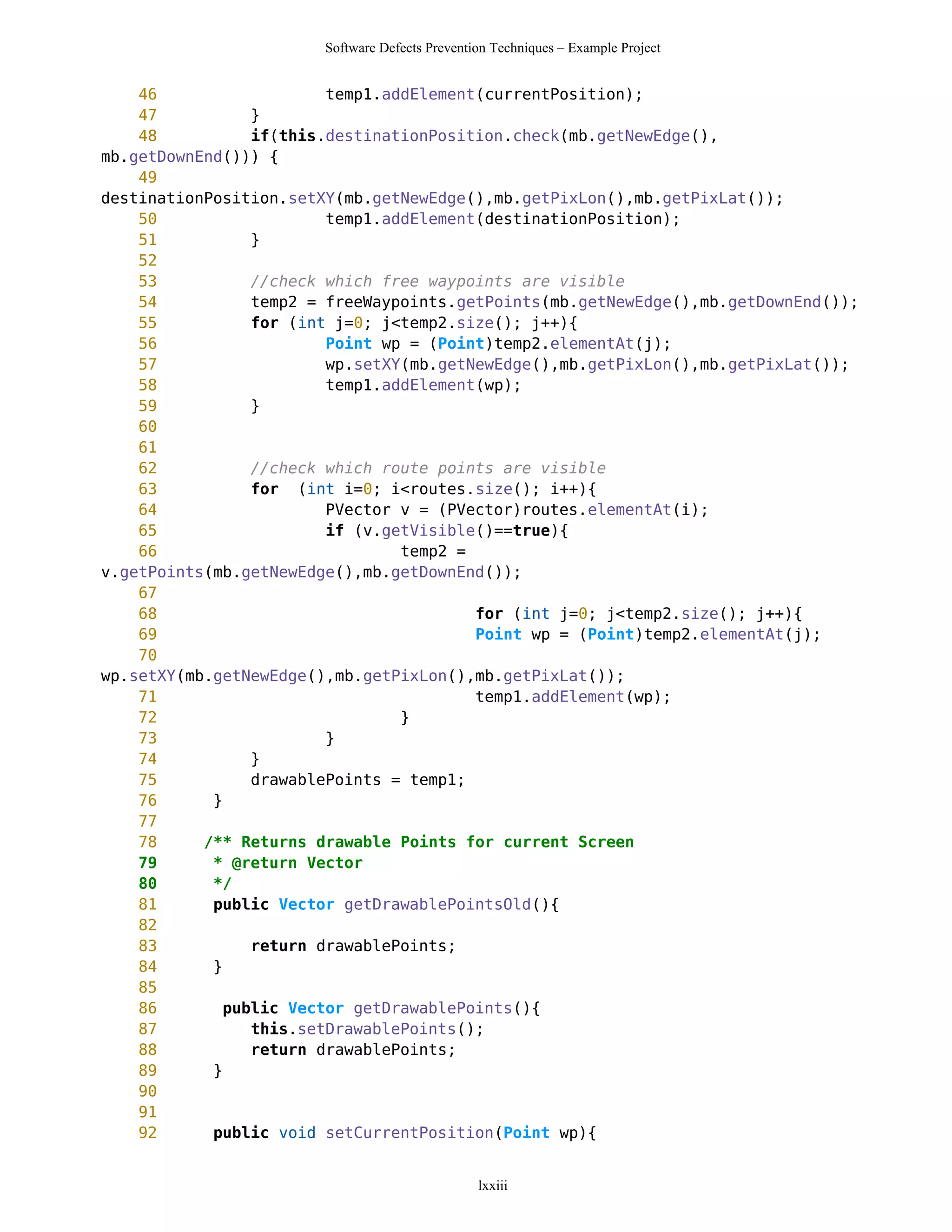 Software Defects Prevention Techniques – Example Project


    46                  temp1.addElement(currentPosition);
    47          }
    48          if(this.destinationPosition.check(mb.getNewEdge(),
mb.getDownEnd())) {
    49
destinationPosition.setXY(mb.getNewEdge(),mb.getPixLon(),mb.getPixLat());
    50                  temp1.addElement(destinationPosition);
    51          }
    52
    53          //check which free waypoints are visible
    54          temp2 = freeWaypoints.getPoints(mb.getNewEdge(),mb.getDownEnd());
    55          for (int j=0; j<temp2.size(); j++){
    56                  Point wp = (Point)temp2.elementAt(j);
    57                  wp.setXY(mb.getNewEdge(),mb.getPixLon(),mb.getPixLat());
    58                  temp1.addElement(wp);
    59          }
    60
    61
    62          //check which route points are visible
    63          for (int i=0; i<routes.size(); i++){
    64                  PVector v = (PVector)routes.elementAt(i);
    65                  if (v.getVisible()==true){
    66                          temp2 =
v.getPoints(mb.getNewEdge(),mb.getDownEnd());
    67
    68                                  for (int j=0; j<temp2.size(); j++){
    69                                  Point wp = (Point)temp2.elementAt(j);
    70
wp.setXY(mb.getNewEdge(),mb.getPixLon(),mb.getPixLat());
    71                                  temp1.addElement(wp);
    72                          }
    73                  }
    74          }
    75          drawablePoints = temp1;
    76      }
    77
    78     /** Returns drawable Points for current Screen
    79      * @return Vector
    80      */
    81      public Vector getDrawablePointsOld(){
    82
    83          return drawablePoints;
    84      }
    85
    86       public Vector getDrawablePoints(){
    87          this.setDrawablePoints();
    88          return drawablePoints;
    89      }
    90
    91
    92      public void setCurrentPosition(Point wp){


                                                lxxiii
 