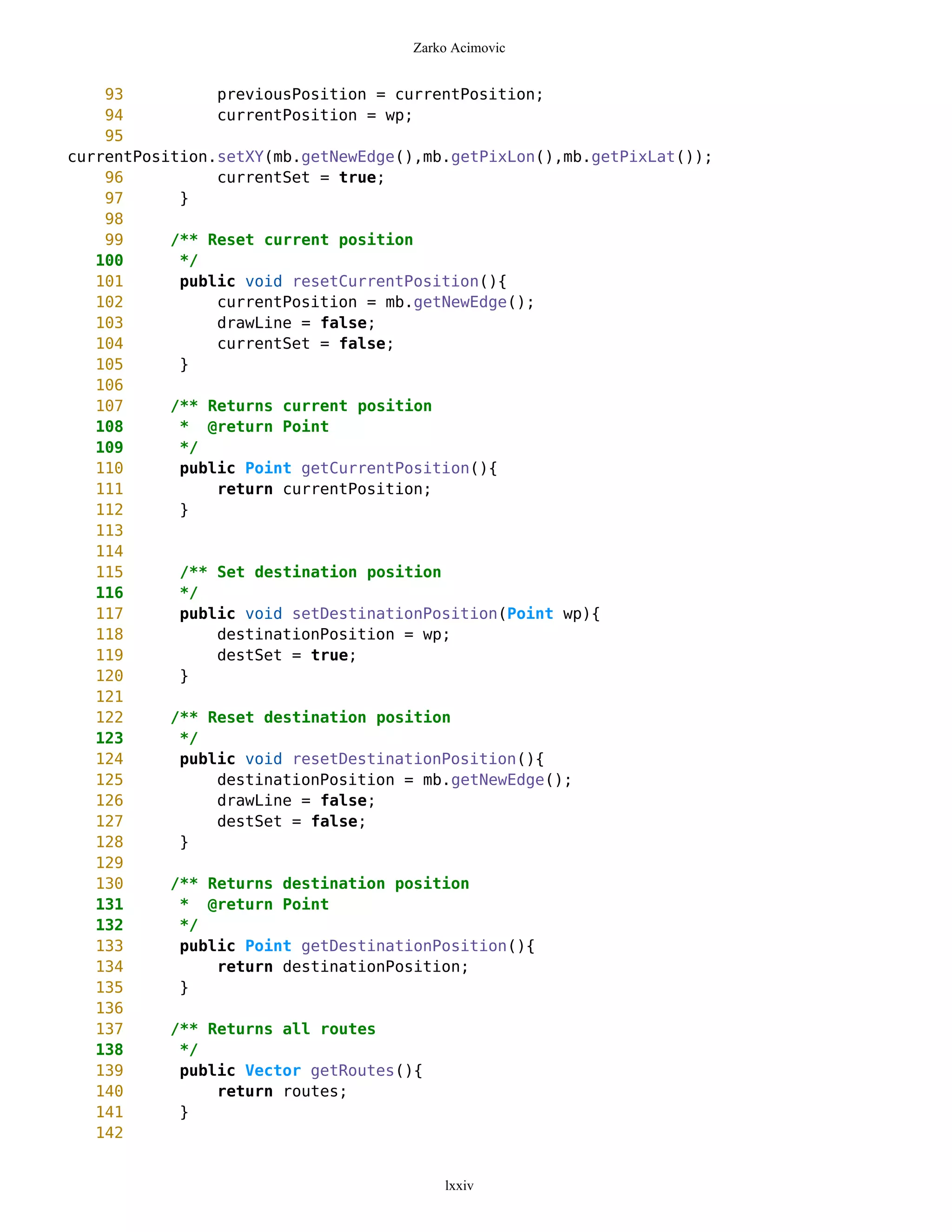 Zarko Acimovic


    93          previousPosition = currentPosition;
    94          currentPosition = wp;
    95
currentPosition.setXY(mb.getNewEdge(),mb.getPixLon(),mb.getPixLat());
    96          currentSet = true;
    97      }
    98
    99     /** Reset current position
   100      */
   101      public void resetCurrentPosition(){
   102          currentPosition = mb.getNewEdge();
   103          drawLine = false;
   104          currentSet = false;
   105      }
   106
   107     /** Returns current position
   108      * @return Point
   109      */
   110      public Point getCurrentPosition(){
   111          return currentPosition;
   112      }
   113
   114
   115      /** Set destination position
   116      */
   117      public void setDestinationPosition(Point wp){
   118          destinationPosition = wp;
   119          destSet = true;
   120      }
   121
   122     /** Reset destination position
   123      */
   124      public void resetDestinationPosition(){
   125          destinationPosition = mb.getNewEdge();
   126          drawLine = false;
   127          destSet = false;
   128      }
   129
   130     /** Returns destination position
   131      * @return Point
   132      */
   133      public Point getDestinationPosition(){
   134          return destinationPosition;
   135      }
   136
   137     /** Returns all routes
   138      */
   139      public Vector getRoutes(){
   140          return routes;
   141      }
   142


                                        lxxiv
 