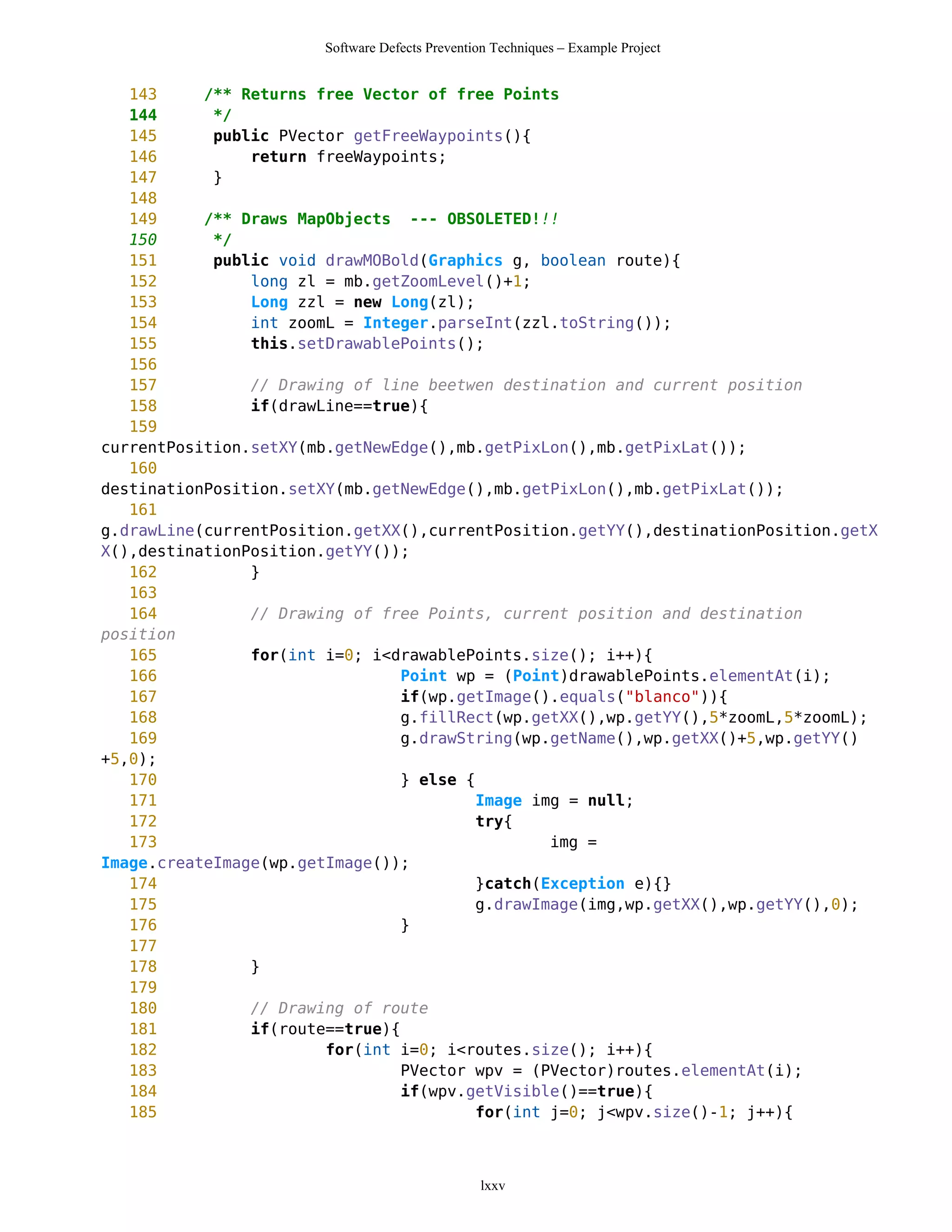 Software Defects Prevention Techniques – Example Project


   143     /** Returns free Vector of free Points
   144      */
   145      public PVector getFreeWaypoints(){
   146          return freeWaypoints;
   147      }
   148
   149     /** Draws MapObjects --- OBSOLETED!!!
   150      */
   151      public void drawMOBold(Graphics g, boolean route){
   152          long zl = mb.getZoomLevel()+1;
   153          Long zzl = new Long(zl);
   154          int zoomL = Integer.parseInt(zzl.toString());
   155          this.setDrawablePoints();
   156
   157          // Drawing of line beetwen destination and current position
   158          if(drawLine==true){
   159
currentPosition.setXY(mb.getNewEdge(),mb.getPixLon(),mb.getPixLat());
   160
destinationPosition.setXY(mb.getNewEdge(),mb.getPixLon(),mb.getPixLat());
   161
g.drawLine(currentPosition.getXX(),currentPosition.getYY(),destinationPosition.getX
X(),destinationPosition.getYY());
   162          }
   163
   164          // Drawing of free Points, current position and destination
position
   165          for(int i=0; i<drawablePoints.size(); i++){
   166                           Point wp = (Point)drawablePoints.elementAt(i);
   167                           if(wp.getImage().equals("blanco")){
   168                           g.fillRect(wp.getXX(),wp.getYY(),5*zoomL,5*zoomL);
   169                           g.drawString(wp.getName(),wp.getXX()+5,wp.getYY()
+5,0);
   170                           } else {
   171                                    Image img = null;
   172                                    try{
   173                                            img =
Image.createImage(wp.getImage());
   174                                    }catch(Exception e){}
   175                                    g.drawImage(img,wp.getXX(),wp.getYY(),0);
   176                           }
   177
   178          }
   179
   180          // Drawing of route
   181          if(route==true){
   182                  for(int i=0; i<routes.size(); i++){
   183                           PVector wpv = (PVector)routes.elementAt(i);
   184                           if(wpv.getVisible()==true){
   185                                    for(int j=0; j<wpv.size()-1; j++){



                                                lxxv
 