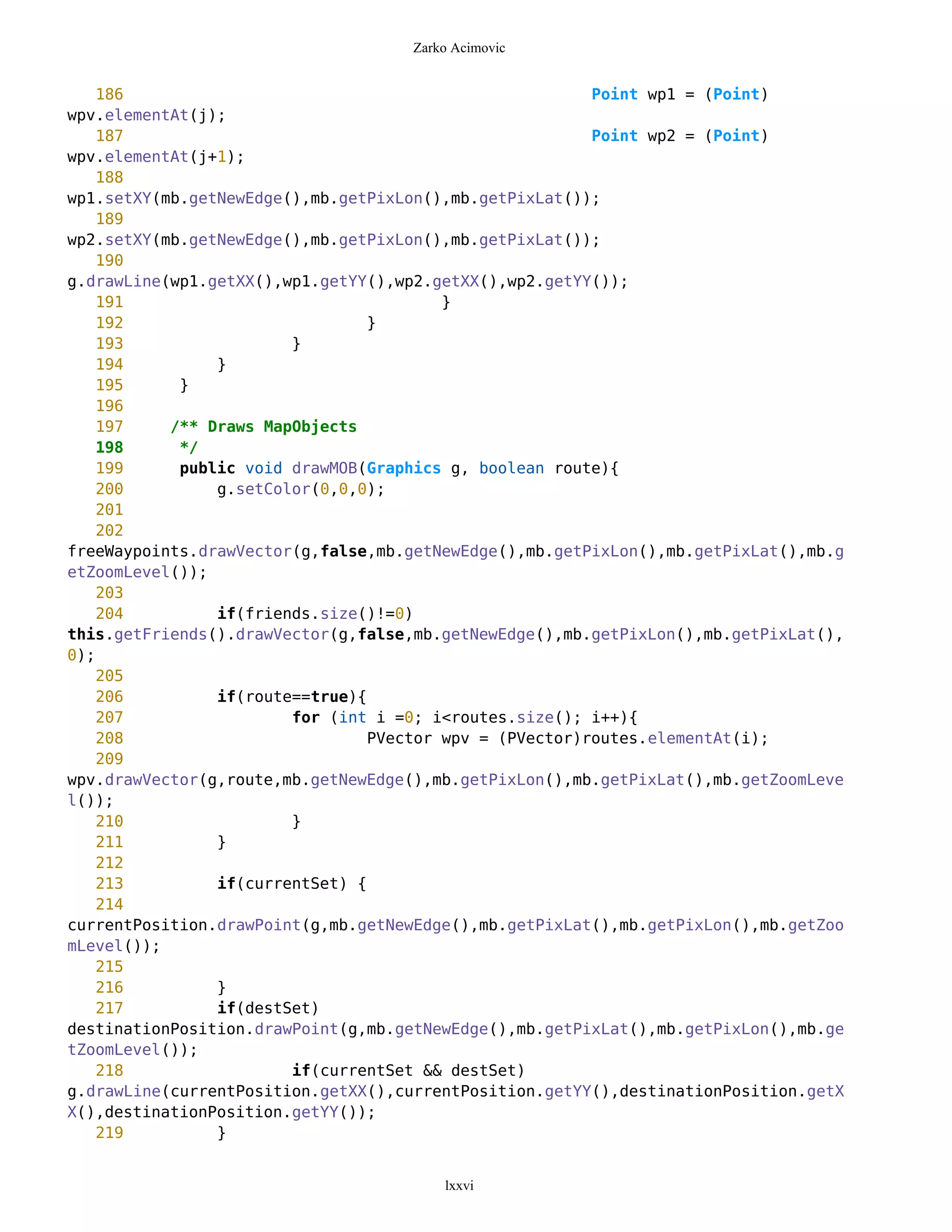 Zarko Acimovic


    186                                                  Point wp1 = (Point)
wpv.elementAt(j);
    187                                                  Point wp2 = (Point)
wpv.elementAt(j+1);
    188
wp1.setXY(mb.getNewEdge(),mb.getPixLon(),mb.getPixLat());
    189
wp2.setXY(mb.getNewEdge(),mb.getPixLon(),mb.getPixLat());
    190
g.drawLine(wp1.getXX(),wp1.getYY(),wp2.getXX(),wp2.getYY());
    191                                  }
    192                          }
    193                 }
    194         }
    195     }
    196
    197    /** Draws MapObjects
    198     */
    199     public void drawMOB(Graphics g, boolean route){
    200         g.setColor(0,0,0);
    201
    202
freeWaypoints.drawVector(g,false,mb.getNewEdge(),mb.getPixLon(),mb.getPixLat(),mb.g
etZoomLevel());
    203
    204         if(friends.size()!=0)
this.getFriends().drawVector(g,false,mb.getNewEdge(),mb.getPixLon(),mb.getPixLat(),
0);
    205
    206         if(route==true){
    207                 for (int i =0; i<routes.size(); i++){
    208                          PVector wpv = (PVector)routes.elementAt(i);
    209
wpv.drawVector(g,route,mb.getNewEdge(),mb.getPixLon(),mb.getPixLat(),mb.getZoomLeve
l());
    210                 }
    211         }
    212
    213         if(currentSet) {
    214
currentPosition.drawPoint(g,mb.getNewEdge(),mb.getPixLat(),mb.getPixLon(),mb.getZoo
mLevel());
    215
    216         }
    217         if(destSet)
destinationPosition.drawPoint(g,mb.getNewEdge(),mb.getPixLat(),mb.getPixLon(),mb.ge
tZoomLevel());
    218                 if(currentSet && destSet)
g.drawLine(currentPosition.getXX(),currentPosition.getYY(),destinationPosition.getX
X(),destinationPosition.getYY());
    219         }


                                        lxxvi
 
