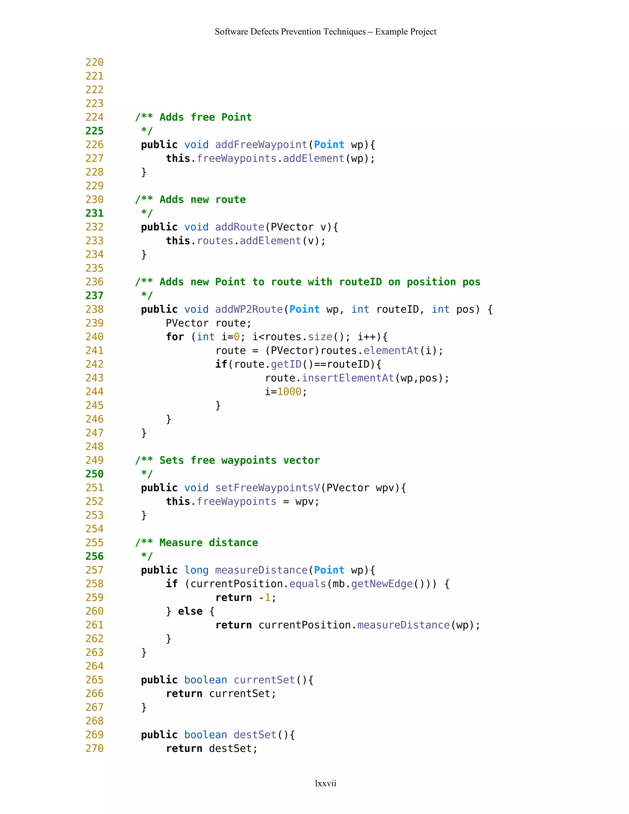 Software Defects Prevention Techniques – Example Project


220
221
222
223
224   /** Adds free Point
225    */
226    public void addFreeWaypoint(Point wp){
227        this.freeWaypoints.addElement(wp);
228    }
229
230   /** Adds new route
231    */
232    public void addRoute(PVector v){
233        this.routes.addElement(v);
234    }
235
236   /** Adds new Point to route with routeID on position pos
237    */
238    public void addWP2Route(Point wp, int routeID, int pos) {
239        PVector route;
240        for (int i=0; i<routes.size(); i++){
241                route = (PVector)routes.elementAt(i);
242                if(route.getID()==routeID){
243                        route.insertElementAt(wp,pos);
244                        i=1000;
245                }
246        }
247    }
248
249   /** Sets free waypoints vector
250    */
251    public void setFreeWaypointsV(PVector wpv){
252        this.freeWaypoints = wpv;
253    }
254
255   /** Measure distance
256    */
257    public long measureDistance(Point wp){
258        if (currentPosition.equals(mb.getNewEdge())) {
259                return -1;
260        } else {
261                return currentPosition.measureDistance(wp);
262        }
263    }
264
265   public boolean currentSet(){
266       return currentSet;
267   }
268
269   public boolean destSet(){
270       return destSet;


                                           lxxvii
 