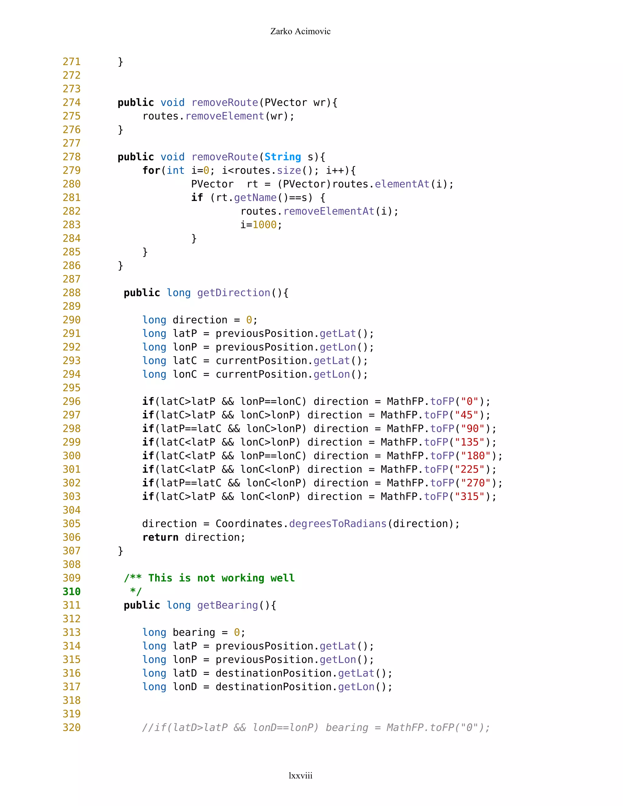 Zarko Acimovic


271   }
272
273
274   public void removeRoute(PVector wr){
275       routes.removeElement(wr);
276   }
277
278   public void removeRoute(String s){
279       for(int i=0; i<routes.size(); i++){
280               PVector rt = (PVector)routes.elementAt(i);
281               if (rt.getName()==s) {
282                       routes.removeElementAt(i);
283                       i=1000;
284               }
285       }
286   }
287
288   public long getDirection(){
289
290       long   direction = 0;
291       long   latP = previousPosition.getLat();
292       long   lonP = previousPosition.getLon();
293       long   latC = currentPosition.getLat();
294       long   lonC = currentPosition.getLon();
295
296       if(latC>latP && lonP==lonC) direction = MathFP.toFP("0");
297       if(latC>latP && lonC>lonP) direction = MathFP.toFP("45");
298       if(latP==latC && lonC>lonP) direction = MathFP.toFP("90");
299       if(latC<latP && lonC>lonP) direction = MathFP.toFP("135");
300       if(latC<latP && lonP==lonC) direction = MathFP.toFP("180");
301       if(latC<latP && lonC<lonP) direction = MathFP.toFP("225");
302       if(latP==latC && lonC<lonP) direction = MathFP.toFP("270");
303       if(latC>latP && lonC<lonP) direction = MathFP.toFP("315");
304
305       direction = Coordinates.degreesToRadians(direction);
306       return direction;
307   }
308
309   /** This is not working well
310    */
311   public long getBearing(){
312
313       long   bearing = 0;
314       long   latP = previousPosition.getLat();
315       long   lonP = previousPosition.getLon();
316       long   latD = destinationPosition.getLat();
317       long   lonD = destinationPosition.getLon();
318
319
320       //if(latD>latP && lonD==lonP) bearing = MathFP.toFP("0");



                                    lxxviii
 