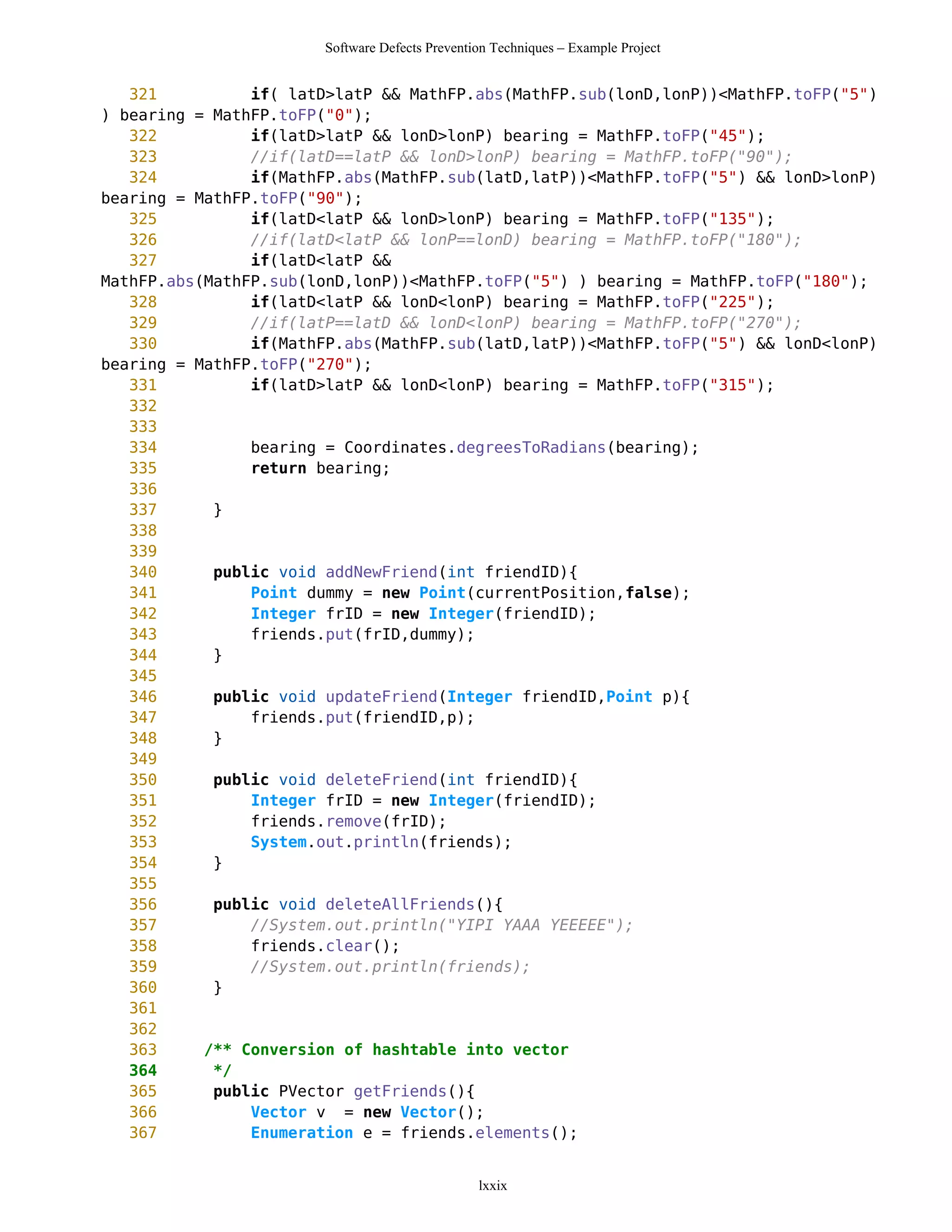 Software Defects Prevention Techniques – Example Project


   321          if( latD>latP && MathFP.abs(MathFP.sub(lonD,lonP))<MathFP.toFP("5")
) bearing = MathFP.toFP("0");
   322          if(latD>latP && lonD>lonP) bearing = MathFP.toFP("45");
   323          //if(latD==latP && lonD>lonP) bearing = MathFP.toFP("90");
   324          if(MathFP.abs(MathFP.sub(latD,latP))<MathFP.toFP("5") && lonD>lonP)
bearing = MathFP.toFP("90");
   325          if(latD<latP && lonD>lonP) bearing = MathFP.toFP("135");
   326          //if(latD<latP && lonP==lonD) bearing = MathFP.toFP("180");
   327          if(latD<latP &&
MathFP.abs(MathFP.sub(lonD,lonP))<MathFP.toFP("5") ) bearing = MathFP.toFP("180");
   328          if(latD<latP && lonD<lonP) bearing = MathFP.toFP("225");
   329          //if(latP==latD && lonD<lonP) bearing = MathFP.toFP("270");
   330          if(MathFP.abs(MathFP.sub(latD,latP))<MathFP.toFP("5") && lonD<lonP)
bearing = MathFP.toFP("270");
   331          if(latD>latP && lonD<lonP) bearing = MathFP.toFP("315");
   332
   333
   334          bearing = Coordinates.degreesToRadians(bearing);
   335          return bearing;
   336
   337      }
   338
   339
   340      public void addNewFriend(int friendID){
   341          Point dummy = new Point(currentPosition,false);
   342          Integer frID = new Integer(friendID);
   343          friends.put(frID,dummy);
   344      }
   345
   346      public void updateFriend(Integer friendID,Point p){
   347          friends.put(friendID,p);
   348      }
   349
   350      public void deleteFriend(int friendID){
   351          Integer frID = new Integer(friendID);
   352          friends.remove(frID);
   353          System.out.println(friends);
   354      }
   355
   356      public void deleteAllFriends(){
   357          //System.out.println("YIPI YAAA YEEEEE");
   358          friends.clear();
   359          //System.out.println(friends);
   360      }
   361
   362
   363     /** Conversion of hashtable into vector
   364      */
   365      public PVector getFriends(){
   366          Vector v = new Vector();
   367          Enumeration e = friends.elements();


                                                lxxix
 