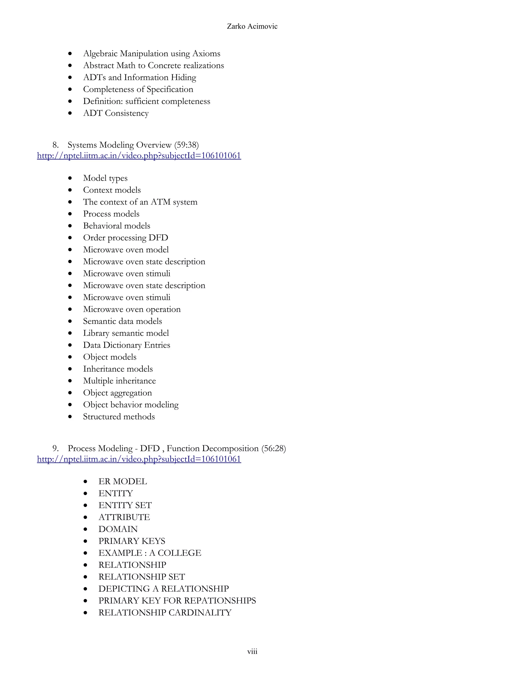 Zarko Acimovic


       •   Algebraic Manipulation using Axioms
       •   Abstract Math to Concrete realizations
       •   ADTs and Information Hiding
       •   Completeness of Specification
       •   Definition: sufficient completeness
       •   ADT Consistency


    8. Systems Modeling Overview (59:38)
http://nptel.iitm.ac.in/video.php?subjectId=106101061

       •   Model types
       •   Context models
       •   The context of an ATM system
       •   Process models
       •   Behavioral models
       •   Order processing DFD
       •   Microwave oven model
       •   Microwave oven state description
       •   Microwave oven stimuli
       •   Microwave oven state description
       •   Microwave oven stimuli
       •   Microwave oven operation
       •   Semantic data models
       •   Library semantic model
       •   Data Dictionary Entries
       •   Object models
       •   Inheritance models
       •   Multiple inheritance
       •   Object aggregation
       •   Object behavior modeling
       •   Structured methods


    9. Process Modeling - DFD , Function Decomposition (56:28)
http://nptel.iitm.ac.in/video.php?subjectId=106101061

           •   ER MODEL
           •   ENTITY
           •   ENTITY SET
           •   ATTRIBUTE
           •   DOMAIN
           •   PRIMARY KEYS
           •   EXAMPLE : A COLLEGE
           •   RELATIONSHIP
           •   RELATIONSHIP SET
           •   DEPICTING A RELATIONSHIP
           •   PRIMARY KEY FOR REPATIONSHIPS
           •   RELATIONSHIP CARDINALITY



                                                         viii
 