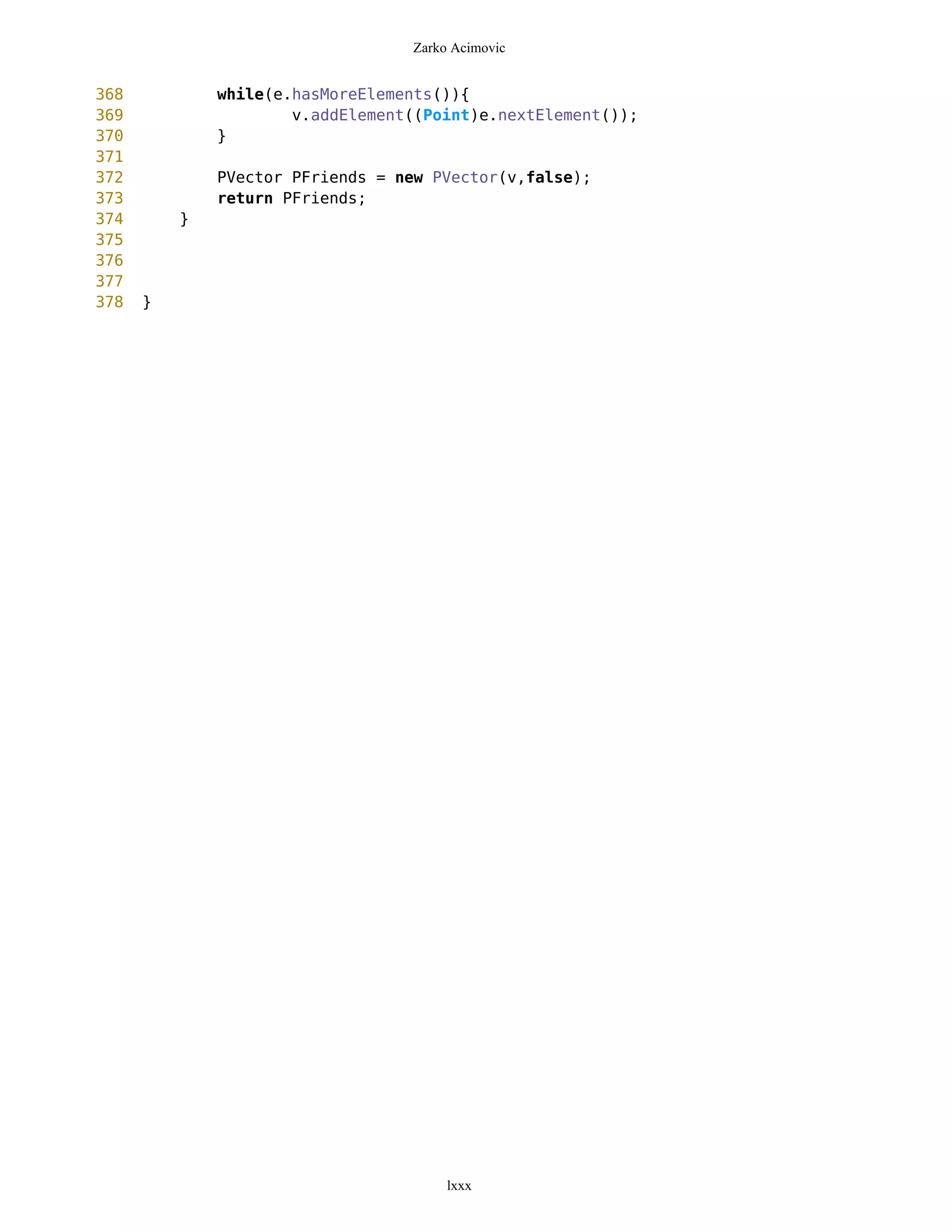 Zarko Acimovic


368           while(e.hasMoreElements()){
369                   v.addElement((Point)e.nextElement());
370           }
371
372           PVector PFriends = new PVector(v,false);
373           return PFriends;
374       }
375
376
377
378   }




                                       lxxx
 