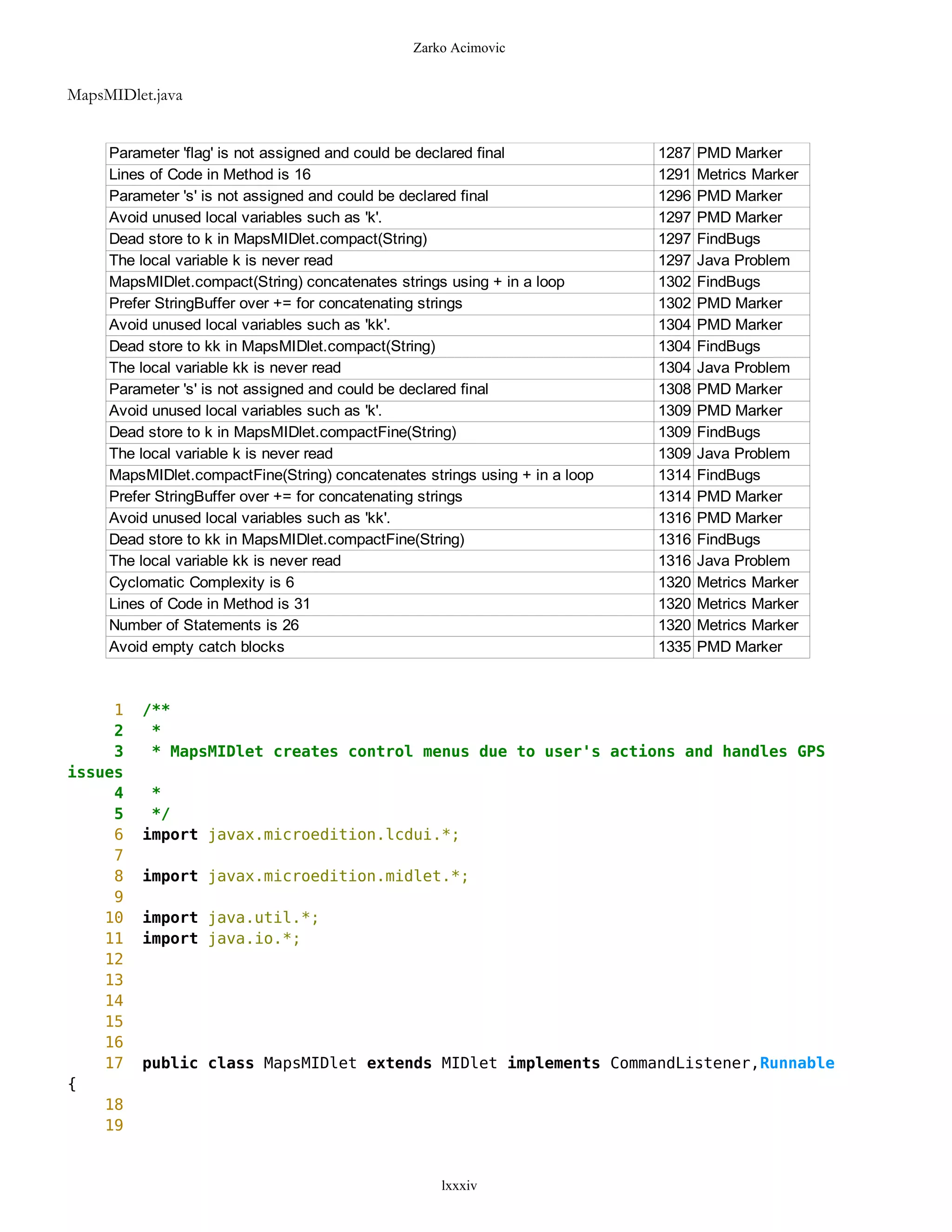 Zarko Acimovic


MapsMIDlet.java


     Parameter 'flag' is not assigned and could be declared final            1287   PMD Marker
     Lines of Code in Method is 16                                           1291   Metrics Marker
     Parameter 's' is not assigned and could be declared final               1296   PMD Marker
     Avoid unused local variables such as 'k'.                               1297   PMD Marker
     Dead store to k in MapsMIDlet.compact(String)                           1297   FindBugs
     The local variable k is never read                                      1297   Java Problem
     MapsMIDlet.compact(String) concatenates strings using + in a loop       1302   FindBugs
     Prefer StringBuffer over += for concatenating strings                   1302   PMD Marker
     Avoid unused local variables such as 'kk'.                              1304   PMD Marker
     Dead store to kk in MapsMIDlet.compact(String)                          1304   FindBugs
     The local variable kk is never read                                     1304   Java Problem
     Parameter 's' is not assigned and could be declared final               1308   PMD Marker
     Avoid unused local variables such as 'k'.                               1309   PMD Marker
     Dead store to k in MapsMIDlet.compactFine(String)                       1309   FindBugs
     The local variable k is never read                                      1309   Java Problem
     MapsMIDlet.compactFine(String) concatenates strings using + in a loop   1314   FindBugs
     Prefer StringBuffer over += for concatenating strings                   1314   PMD Marker
     Avoid unused local variables such as 'kk'.                              1316   PMD Marker
     Dead store to kk in MapsMIDlet.compactFine(String)                      1316   FindBugs
     The local variable kk is never read                                     1316   Java Problem
     Cyclomatic Complexity is 6                                              1320   Metrics Marker
     Lines of Code in Method is 31                                           1320   Metrics Marker
     Number of Statements is 26                                              1320   Metrics Marker
     Avoid empty catch blocks                                                1335   PMD Marker



     1   /**
     2    *
     3    * MapsMIDlet creates control menus due to user's actions and handles GPS
issues
     4    *
     5    */
     6   import javax.microedition.lcdui.*;
     7
     8   import javax.microedition.midlet.*;
     9
    10   import java.util.*;
    11   import java.io.*;
    12
    13
    14
    15
    16
    17   public class MapsMIDlet extends MIDlet implements CommandListener,Runnable
{
    18
    19


                                                    lxxxiv
 