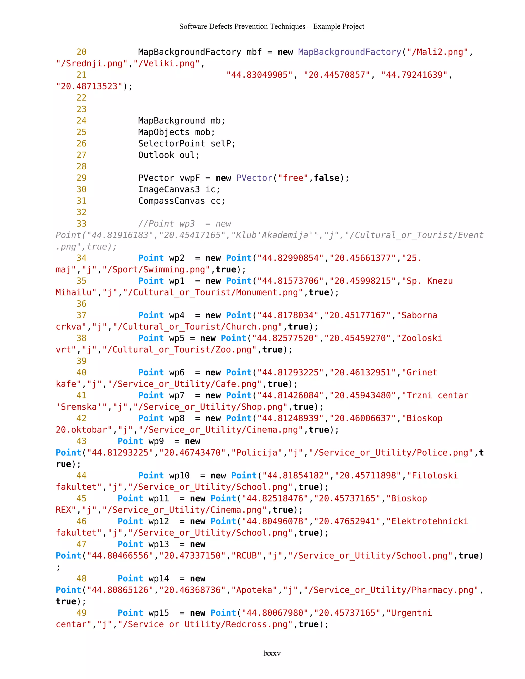 Software Defects Prevention Techniques – Example Project


    20           MapBackgroundFactory mbf = new MapBackgroundFactory("/Mali2.png",
"/Srednji.png","/Veliki.png",
    21                             "44.83049905", "20.44570857", "44.79241639",
"20.48713523");
    22
    23
    24           MapBackground mb;
    25           MapObjects mob;
    26           SelectorPoint selP;
    27           Outlook oul;
    28
    29           PVector vwpF = new PVector("free",false);
    30           ImageCanvas3 ic;
    31           CompassCanvas cc;
    32
    33           //Point wp3 = new
Point("44.81916183","20.45417165","Klub'Akademija'","j","/Cultural_or_Tourist/Event
.png",true);
    34           Point wp2 = new Point("44.82990854","20.45661377","25.
maj","j","/Sport/Swimming.png",true);
    35           Point wp1 = new Point("44.81573706","20.45998215","Sp. Knezu
Mihailu","j","/Cultural_or_Tourist/Monument.png",true);
    36
    37           Point wp4 = new Point("44.8178034","20.45177167","Saborna
crkva","j","/Cultural_or_Tourist/Church.png",true);
    38           Point wp5 = new Point("44.82577520","20.45459270","Zooloski
vrt","j","/Cultural_or_Tourist/Zoo.png",true);
    39
    40           Point wp6 = new Point("44.81293225","20.46132951","Grinet
kafe","j","/Service_or_Utility/Cafe.png",true);
    41           Point wp7 = new Point("44.81426084","20.45943480","Trzni centar
'Sremska'","j","/Service_or_Utility/Shop.png",true);
    42           Point wp8 = new Point("44.81248939","20.46006637","Bioskop
20.oktobar","j","/Service_or_Utility/Cinema.png",true);
    43       Point wp9 = new
Point("44.81293225","20.46743470","Policija","j","/Service_or_Utility/Police.png",t
rue);
    44           Point wp10 = new Point("44.81854182","20.45711898","Filoloski
fakultet","j","/Service_or_Utility/School.png",true);
    45       Point wp11 = new Point("44.82518476","20.45737165","Bioskop
REX","j","/Service_or_Utility/Cinema.png",true);
    46       Point wp12 = new Point("44.80496078","20.47652941","Elektrotehnicki
fakultet","j","/Service_or_Utility/School.png",true);
    47       Point wp13 = new
Point("44.80466556","20.47337150","RCUB","j","/Service_or_Utility/School.png",true)
;
    48       Point wp14 = new
Point("44.80865126","20.46368736","Apoteka","j","/Service_or_Utility/Pharmacy.png",
true);
    49       Point wp15 = new Point("44.80067980","20.45737165","Urgentni
centar","j","/Service_or_Utility/Redcross.png",true);


                                                lxxxv
 