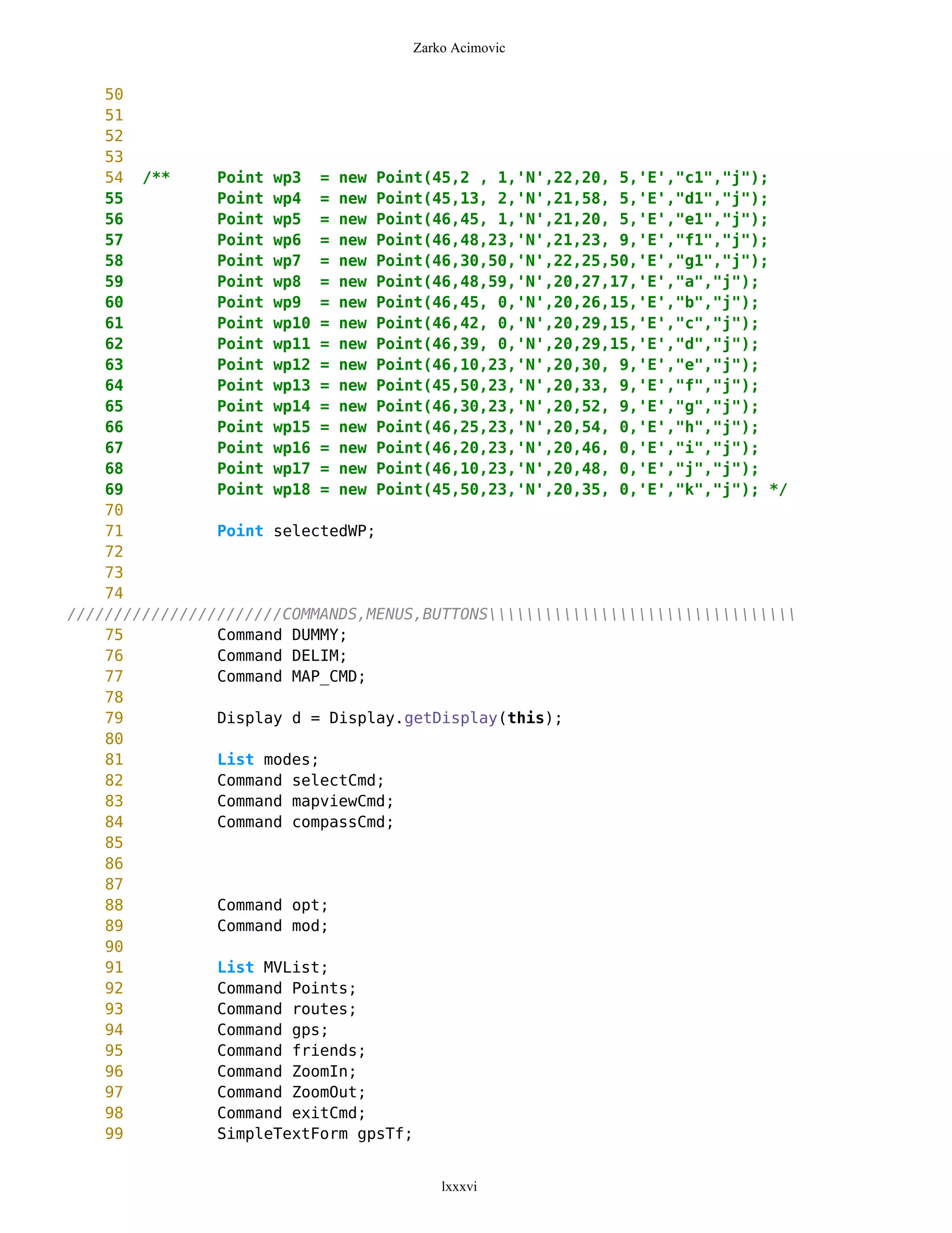 Zarko Acimovic


    50
    51
    52
    53
    54 /**      Point wp3 = new Point(45,2 , 1,'N',22,20, 5,'E',"c1","j");
    55          Point wp4 = new Point(45,13, 2,'N',21,58, 5,'E',"d1","j");
    56          Point wp5 = new Point(46,45, 1,'N',21,20, 5,'E',"e1","j");
    57          Point wp6 = new Point(46,48,23,'N',21,23, 9,'E',"f1","j");
    58          Point wp7 = new Point(46,30,50,'N',22,25,50,'E',"g1","j");
    59          Point wp8 = new Point(46,48,59,'N',20,27,17,'E',"a","j");
    60          Point wp9 = new Point(46,45, 0,'N',20,26,15,'E',"b","j");
    61          Point wp10 = new Point(46,42, 0,'N',20,29,15,'E',"c","j");
    62          Point wp11 = new Point(46,39, 0,'N',20,29,15,'E',"d","j");
    63          Point wp12 = new Point(46,10,23,'N',20,30, 9,'E',"e","j");
    64          Point wp13 = new Point(45,50,23,'N',20,33, 9,'E',"f","j");
    65          Point wp14 = new Point(46,30,23,'N',20,52, 9,'E',"g","j");
    66          Point wp15 = new Point(46,25,23,'N',20,54, 0,'E',"h","j");
    67          Point wp16 = new Point(46,20,23,'N',20,46, 0,'E',"i","j");
    68          Point wp17 = new Point(46,10,23,'N',20,48, 0,'E',"j","j");
    69          Point wp18 = new Point(45,50,23,'N',20,35, 0,'E',"k","j"); */
    70
    71          Point selectedWP;
    72
    73
    74
///////////////////////COMMANDS,MENUS,BUTTONS
    75          Command DUMMY;
    76          Command DELIM;
    77          Command MAP_CMD;
    78
    79          Display d = Display.getDisplay(this);
    80
    81          List modes;
    82          Command selectCmd;
    83          Command mapviewCmd;
    84          Command compassCmd;
    85
    86
    87
    88          Command opt;
    89          Command mod;
    90
    91          List MVList;
    92          Command Points;
    93          Command routes;
    94          Command gps;
    95          Command friends;
    96          Command ZoomIn;
    97          Command ZoomOut;
    98          Command exitCmd;
    99          SimpleTextForm gpsTf;


                                        lxxxvi
 