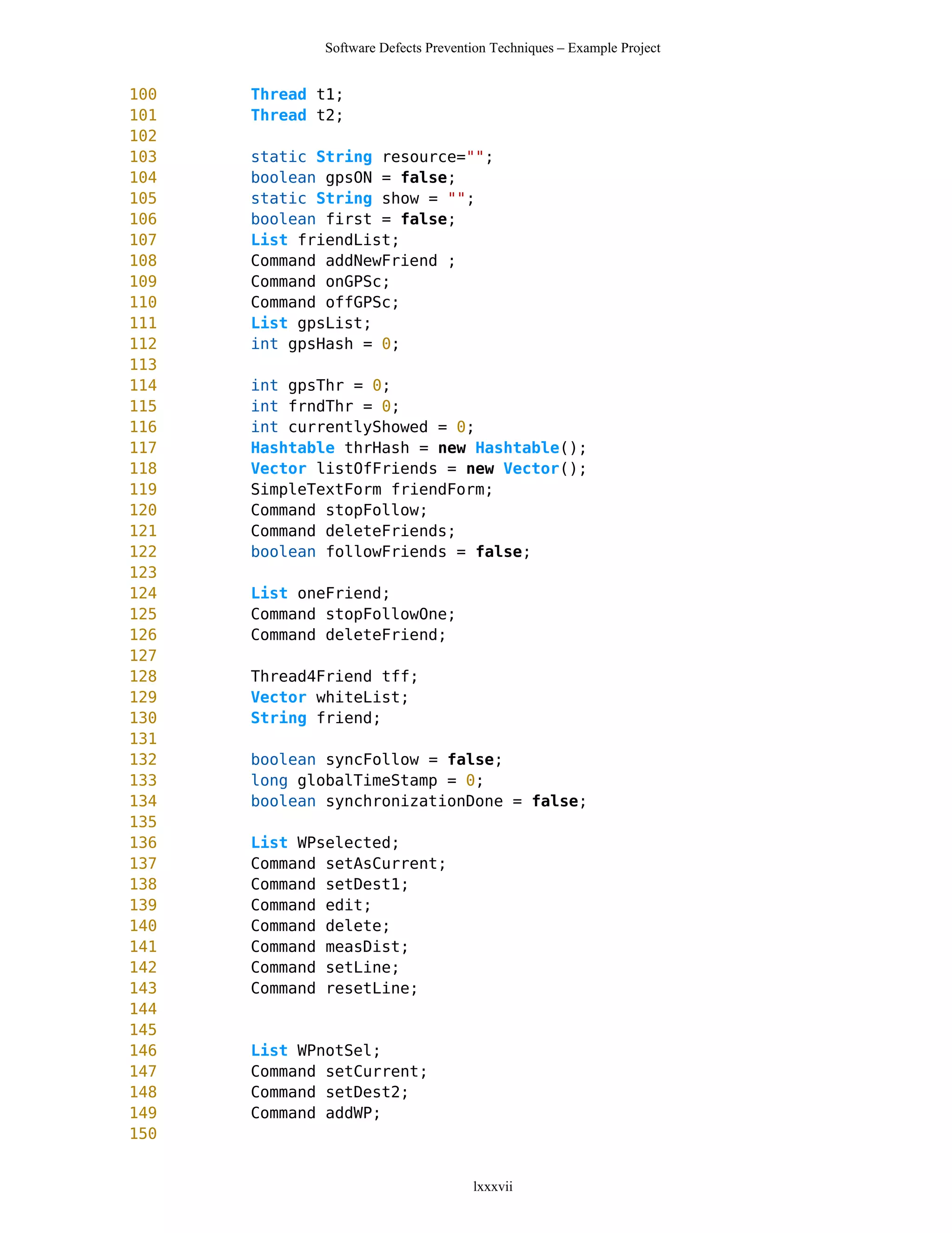 Software Defects Prevention Techniques – Example Project


100   Thread t1;
101   Thread t2;
102
103   static String resource="";
104   boolean gpsON = false;
105   static String show = "";
106   boolean first = false;
107   List friendList;
108   Command addNewFriend ;
109   Command onGPSc;
110   Command offGPSc;
111   List gpsList;
112   int gpsHash = 0;
113
114   int gpsThr = 0;
115   int frndThr = 0;
116   int currentlyShowed = 0;
117   Hashtable thrHash = new Hashtable();
118   Vector listOfFriends = new Vector();
119   SimpleTextForm friendForm;
120   Command stopFollow;
121   Command deleteFriends;
122   boolean followFriends = false;
123
124   List oneFriend;
125   Command stopFollowOne;
126   Command deleteFriend;
127
128   Thread4Friend tff;
129   Vector whiteList;
130   String friend;
131
132   boolean syncFollow = false;
133   long globalTimeStamp = 0;
134   boolean synchronizationDone = false;
135
136   List WPselected;
137   Command setAsCurrent;
138   Command setDest1;
139   Command edit;
140   Command delete;
141   Command measDist;
142   Command setLine;
143   Command resetLine;
144
145
146   List WPnotSel;
147   Command setCurrent;
148   Command setDest2;
149   Command addWP;
150


                                     lxxxvii
 