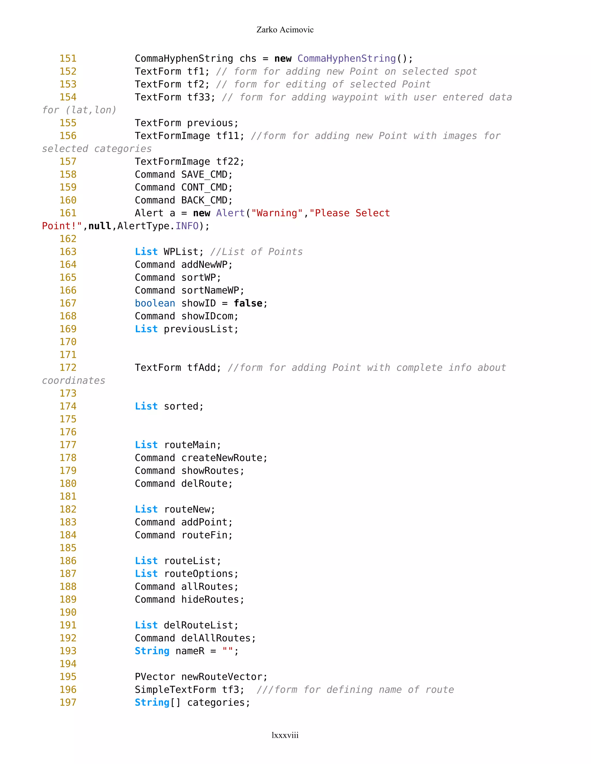 Zarko Acimovic


   151          CommaHyphenString chs = new CommaHyphenString();
   152          TextForm tf1; // form for adding new Point on selected spot
   153          TextForm tf2; // form for editing of selected Point
   154          TextForm tf33; // form for adding waypoint with user entered data
for (lat,lon)
   155          TextForm previous;
   156          TextFormImage tf11; //form for adding new Point with images for
selected categories
   157          TextFormImage tf22;
   158          Command SAVE_CMD;
   159          Command CONT_CMD;
   160          Command BACK_CMD;
   161          Alert a = new Alert("Warning","Please Select
Point!",null,AlertType.INFO);
   162
   163          List WPList; //List of Points
   164          Command addNewWP;
   165          Command sortWP;
   166          Command sortNameWP;
   167          boolean showID = false;
   168          Command showIDcom;
   169          List previousList;
   170
   171
   172          TextForm tfAdd; //form for adding Point with complete info about
coordinates
   173
   174          List sorted;
   175
   176
   177          List routeMain;
   178          Command createNewRoute;
   179          Command showRoutes;
   180          Command delRoute;
   181
   182          List routeNew;
   183          Command addPoint;
   184          Command routeFin;
   185
   186          List routeList;
   187          List routeOptions;
   188          Command allRoutes;
   189          Command hideRoutes;
   190
   191          List delRouteList;
   192          Command delAllRoutes;
   193          String nameR = "";
   194
   195          PVector newRouteVector;
   196          SimpleTextForm tf3; ///form for defining name of route
   197          String[] categories;


                                       lxxxviii
 