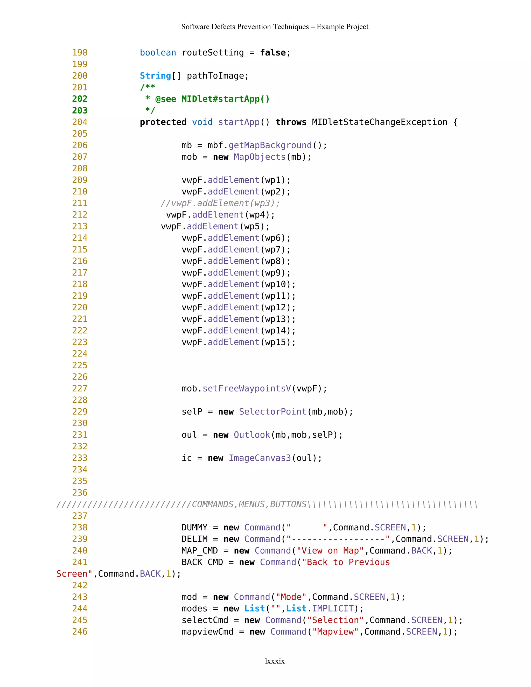 Software Defects Prevention Techniques – Example Project


   198          boolean routeSetting = false;
   199
   200          String[] pathToImage;
   201          /**
   202           * @see MIDlet#startApp()
   203           */
   204          protected void startApp() throws MIDletStateChangeException {
   205
   206                   mb = mbf.getMapBackground();
   207                   mob = new MapObjects(mb);
   208
   209                   vwpF.addElement(wp1);
   210                   vwpF.addElement(wp2);
   211              //vwpF.addElement(wp3);
   212               vwpF.addElement(wp4);
   213              vwpF.addElement(wp5);
   214                   vwpF.addElement(wp6);
   215                   vwpF.addElement(wp7);
   216                   vwpF.addElement(wp8);
   217                   vwpF.addElement(wp9);
   218                   vwpF.addElement(wp10);
   219                   vwpF.addElement(wp11);
   220                   vwpF.addElement(wp12);
   221                   vwpF.addElement(wp13);
   222                   vwpF.addElement(wp14);
   223                   vwpF.addElement(wp15);
   224
   225
   226
   227                   mob.setFreeWaypointsV(vwpF);
   228
   229                   selP = new SelectorPoint(mb,mob);
   230
   231                   oul = new Outlook(mb,mob,selP);
   232
   233                   ic = new ImageCanvas3(oul);
   234
   235
   236
//////////////////////////COMMANDS,MENUS,BUTTONS
   237
   238                   DUMMY = new Command("      ",Command.SCREEN,1);
   239                   DELIM = new Command("------------------",Command.SCREEN,1);
   240                   MAP_CMD = new Command("View on Map",Command.BACK,1);
   241                   BACK_CMD = new Command("Back to Previous
Screen",Command.BACK,1);
   242
   243                   mod = new Command("Mode",Command.SCREEN,1);
   244                   modes = new List("",List.IMPLICIT);
   245                   selectCmd = new Command("Selection",Command.SCREEN,1);
   246                   mapviewCmd = new Command("Mapview",Command.SCREEN,1);


                                                 lxxxix
 