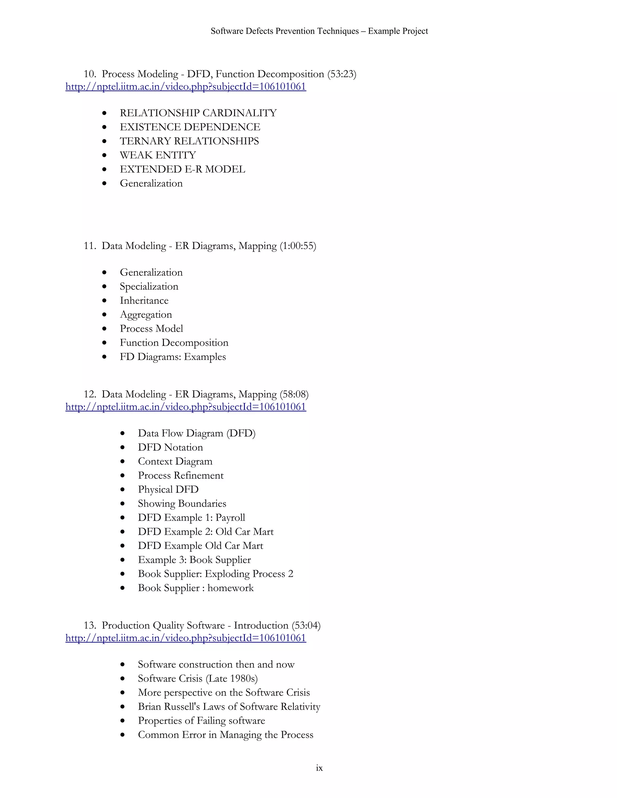 Software Defects Prevention Techniques – Example Project



    10. Process Modeling - DFD, Function Decomposition (53:23)
http://nptel.iitm.ac.in/video.php?subjectId=106101061

        •   RELATIONSHIP CARDINALITY
        •   EXISTENCE DEPENDENCE
        •   TERNARY RELATIONSHIPS
        •   WEAK ENTITY
        •   EXTENDED E-R MODEL
        •   Generalization




    11. Data Modeling - ER Diagrams, Mapping (1:00:55)

        •   Generalization
        •   Specialization
        •   Inheritance
        •   Aggregation
        •   Process Model
        •   Function Decomposition
        •   FD Diagrams: Examples


    12. Data Modeling - ER Diagrams, Mapping (58:08)
http://nptel.iitm.ac.in/video.php?subjectId=106101061

            •   Data Flow Diagram (DFD)
            •   DFD Notation
            •   Context Diagram
            •   Process Refinement
            •   Physical DFD
            •   Showing Boundaries
            •   DFD Example 1: Payroll
            •   DFD Example 2: Old Car Mart
            •   DFD Example Old Car Mart
            •   Example 3: Book Supplier
            •   Book Supplier: Exploding Process 2
            •   Book Supplier : homework


    13. Production Quality Software - Introduction (53:04)
http://nptel.iitm.ac.in/video.php?subjectId=106101061

            •   Software construction then and now
            •   Software Crisis (Late 1980s)
            •   More perspective on the Software Crisis
            •   Brian Russell's Laws of Software Relativity
            •   Properties of Failing software
            •   Common Error in Managing the Process

                                                            ix
 