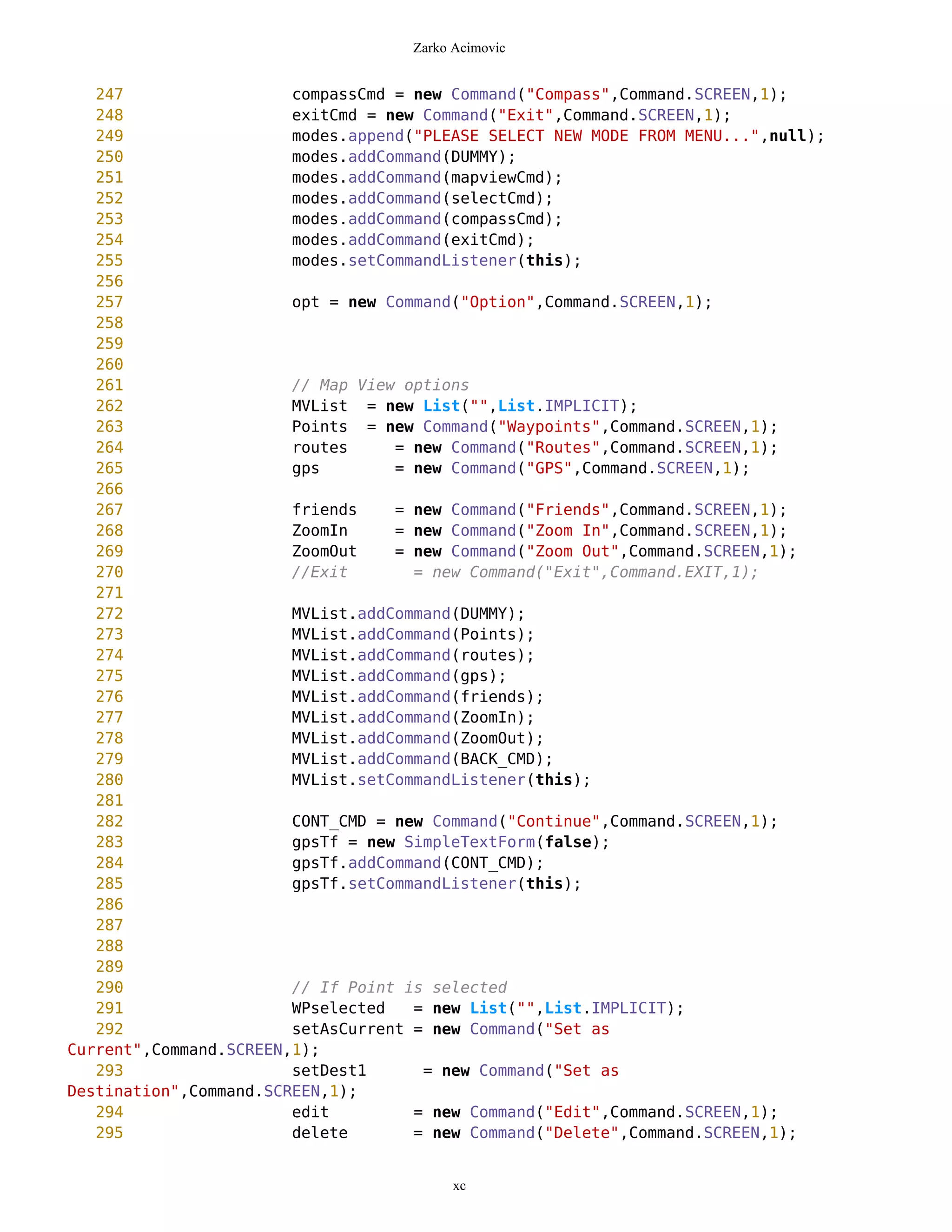 Zarko Acimovic


   247                  compassCmd = new Command("Compass",Command.SCREEN,1);
   248                  exitCmd = new Command("Exit",Command.SCREEN,1);
   249                  modes.append("PLEASE SELECT NEW MODE FROM MENU...",null);
   250                  modes.addCommand(DUMMY);
   251                  modes.addCommand(mapviewCmd);
   252                  modes.addCommand(selectCmd);
   253                  modes.addCommand(compassCmd);
   254                  modes.addCommand(exitCmd);
   255                  modes.setCommandListener(this);
   256
   257                  opt = new Command("Option",Command.SCREEN,1);
   258
   259
   260
   261                  // Map View options
   262                  MVList = new List("",List.IMPLICIT);
   263                  Points = new Command("Waypoints",Command.SCREEN,1);
   264                  routes     = new Command("Routes",Command.SCREEN,1);
   265                  gps        = new Command("GPS",Command.SCREEN,1);
   266
   267                  friends    = new Command("Friends",Command.SCREEN,1);
   268                  ZoomIn     = new Command("Zoom In",Command.SCREEN,1);
   269                  ZoomOut    = new Command("Zoom Out",Command.SCREEN,1);
   270                  //Exit       = new Command("Exit",Command.EXIT,1);
   271
   272                  MVList.addCommand(DUMMY);
   273                  MVList.addCommand(Points);
   274                  MVList.addCommand(routes);
   275                  MVList.addCommand(gps);
   276                  MVList.addCommand(friends);
   277                  MVList.addCommand(ZoomIn);
   278                  MVList.addCommand(ZoomOut);
   279                  MVList.addCommand(BACK_CMD);
   280                  MVList.setCommandListener(this);
   281
   282                  CONT_CMD = new Command("Continue",Command.SCREEN,1);
   283                  gpsTf = new SimpleTextForm(false);
   284                  gpsTf.addCommand(CONT_CMD);
   285                  gpsTf.setCommandListener(this);
   286
   287
   288
   289
   290                  // If Point is selected
   291                  WPselected   = new List("",List.IMPLICIT);
   292                  setAsCurrent = new Command("Set as
Current",Command.SCREEN,1);
   293                  setDest1      = new Command("Set as
Destination",Command.SCREEN,1);
   294                  edit         = new Command("Edit",Command.SCREEN,1);
   295                  delete       = new Command("Delete",Command.SCREEN,1);


                                          xc
 