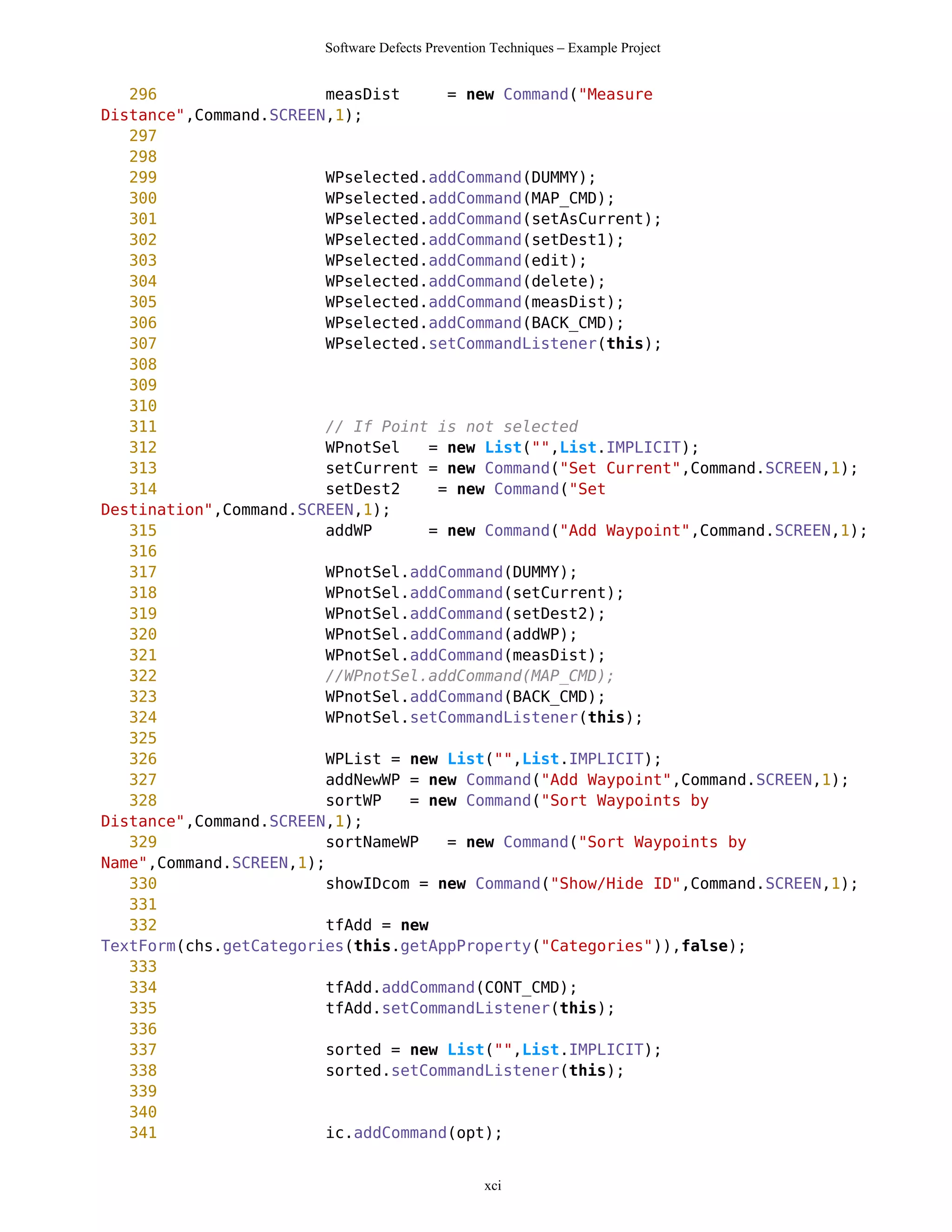 Software Defects Prevention Techniques – Example Project


   296                  measDist     = new Command("Measure
Distance",Command.SCREEN,1);
   297
   298
   299                  WPselected.addCommand(DUMMY);
   300                  WPselected.addCommand(MAP_CMD);
   301                  WPselected.addCommand(setAsCurrent);
   302                  WPselected.addCommand(setDest1);
   303                  WPselected.addCommand(edit);
   304                  WPselected.addCommand(delete);
   305                  WPselected.addCommand(measDist);
   306                  WPselected.addCommand(BACK_CMD);
   307                  WPselected.setCommandListener(this);
   308
   309
   310
   311                  // If Point is not selected
   312                  WPnotSel   = new List("",List.IMPLICIT);
   313                  setCurrent = new Command("Set Current",Command.SCREEN,1);
   314                  setDest2    = new Command("Set
Destination",Command.SCREEN,1);
   315                  addWP      = new Command("Add Waypoint",Command.SCREEN,1);
   316
   317                  WPnotSel.addCommand(DUMMY);
   318                  WPnotSel.addCommand(setCurrent);
   319                  WPnotSel.addCommand(setDest2);
   320                  WPnotSel.addCommand(addWP);
   321                  WPnotSel.addCommand(measDist);
   322                  //WPnotSel.addCommand(MAP_CMD);
   323                  WPnotSel.addCommand(BACK_CMD);
   324                  WPnotSel.setCommandListener(this);
   325
   326                  WPList = new List("",List.IMPLICIT);
   327                  addNewWP = new Command("Add Waypoint",Command.SCREEN,1);
   328                  sortWP   = new Command("Sort Waypoints by
Distance",Command.SCREEN,1);
   329                  sortNameWP   = new Command("Sort Waypoints by
Name",Command.SCREEN,1);
   330                  showIDcom = new Command("Show/Hide ID",Command.SCREEN,1);
   331
   332                  tfAdd = new
TextForm(chs.getCategories(this.getAppProperty("Categories")),false);
   333
   334                  tfAdd.addCommand(CONT_CMD);
   335                  tfAdd.setCommandListener(this);
   336
   337                  sorted = new List("",List.IMPLICIT);
   338                  sorted.setCommandListener(this);
   339
   340
   341                  ic.addCommand(opt);


                                                 xci
 
