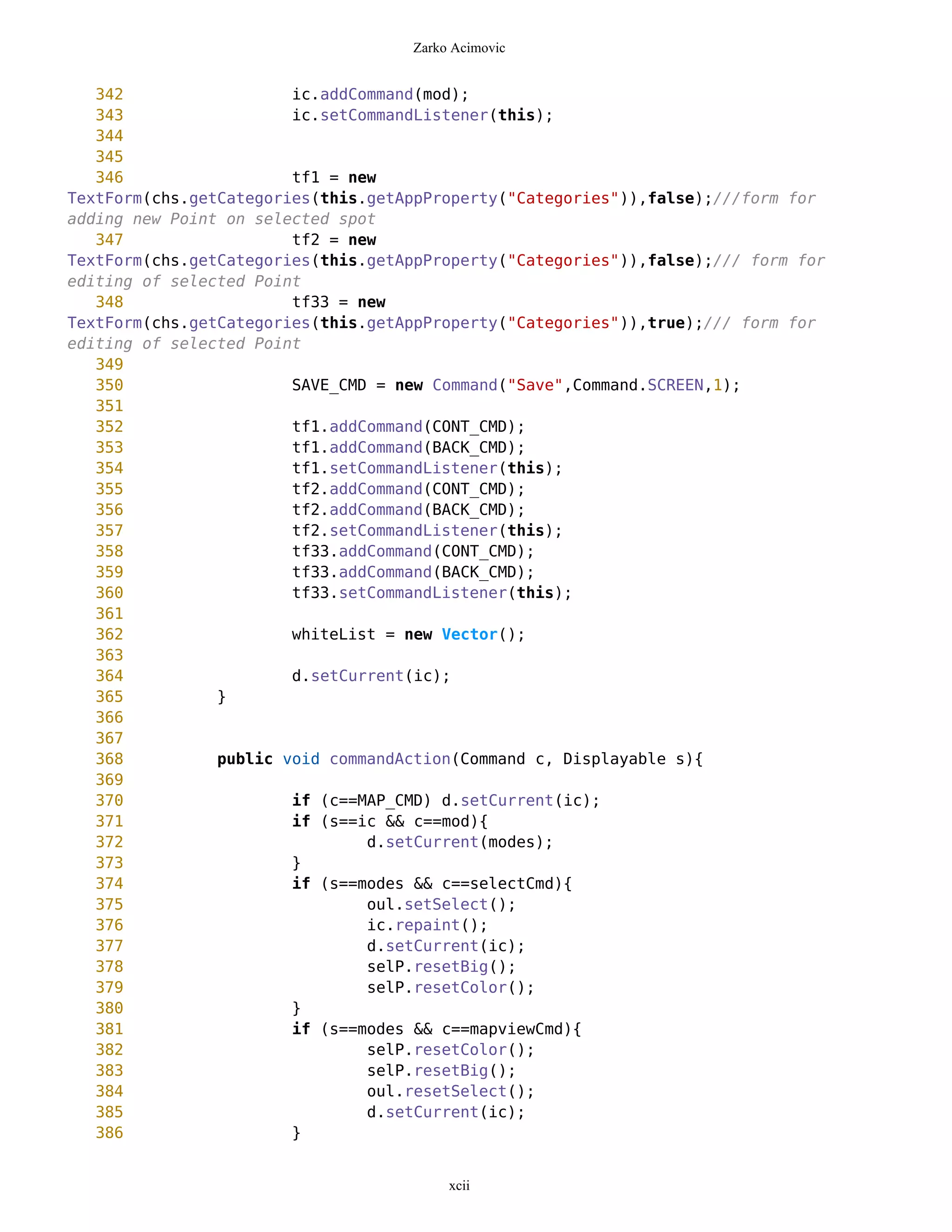 Zarko Acimovic


   342                  ic.addCommand(mod);
   343                  ic.setCommandListener(this);
   344
   345
   346                  tf1 = new
TextForm(chs.getCategories(this.getAppProperty("Categories")),false);///form for
adding new Point on selected spot
   347                  tf2 = new
TextForm(chs.getCategories(this.getAppProperty("Categories")),false);/// form for
editing of selected Point
   348                  tf33 = new
TextForm(chs.getCategories(this.getAppProperty("Categories")),true);/// form for
editing of selected Point
   349
   350                  SAVE_CMD = new Command("Save",Command.SCREEN,1);
   351
   352                  tf1.addCommand(CONT_CMD);
   353                  tf1.addCommand(BACK_CMD);
   354                  tf1.setCommandListener(this);
   355                  tf2.addCommand(CONT_CMD);
   356                  tf2.addCommand(BACK_CMD);
   357                  tf2.setCommandListener(this);
   358                  tf33.addCommand(CONT_CMD);
   359                  tf33.addCommand(BACK_CMD);
   360                  tf33.setCommandListener(this);
   361
   362                  whiteList = new Vector();
   363
   364                  d.setCurrent(ic);
   365          }
   366
   367
   368          public void commandAction(Command c, Displayable s){
   369
   370                  if (c==MAP_CMD) d.setCurrent(ic);
   371                  if (s==ic && c==mod){
   372                          d.setCurrent(modes);
   373                  }
   374                  if (s==modes && c==selectCmd){
   375                          oul.setSelect();
   376                          ic.repaint();
   377                          d.setCurrent(ic);
   378                          selP.resetBig();
   379                          selP.resetColor();
   380                  }
   381                  if (s==modes && c==mapviewCmd){
   382                          selP.resetColor();
   383                          selP.resetBig();
   384                          oul.resetSelect();
   385                          d.setCurrent(ic);
   386                  }


                                         xcii
 