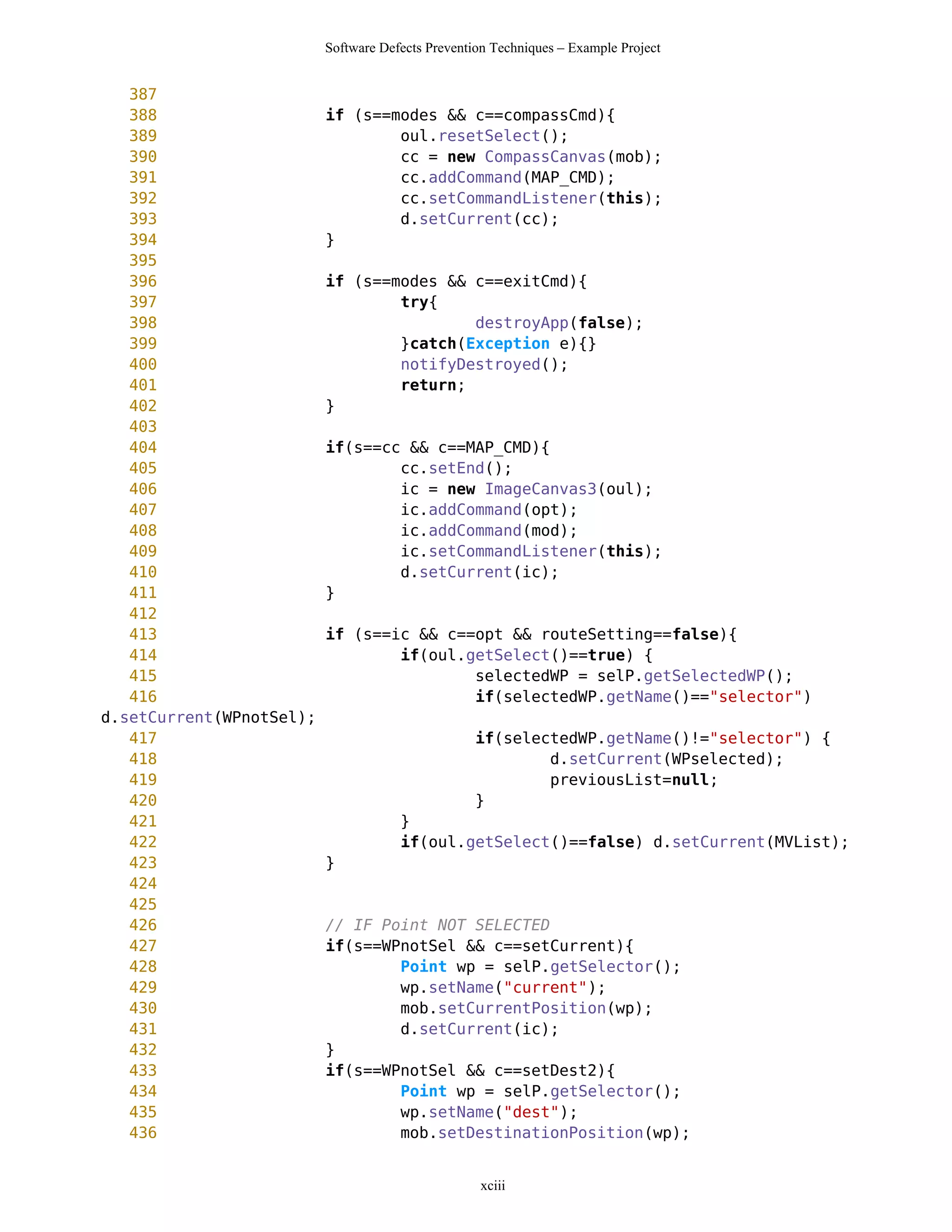 Software Defects Prevention Techniques – Example Project


   387
   388                    if (s==modes && c==compassCmd){
   389                            oul.resetSelect();
   390                            cc = new CompassCanvas(mob);
   391                            cc.addCommand(MAP_CMD);
   392                            cc.setCommandListener(this);
   393                            d.setCurrent(cc);
   394                    }
   395
   396                    if (s==modes && c==exitCmd){
   397                            try{
   398                                    destroyApp(false);
   399                            }catch(Exception e){}
   400                            notifyDestroyed();
   401                            return;
   402                    }
   403
   404                    if(s==cc && c==MAP_CMD){
   405                            cc.setEnd();
   406                            ic = new ImageCanvas3(oul);
   407                            ic.addCommand(opt);
   408                            ic.addCommand(mod);
   409                            ic.setCommandListener(this);
   410                            d.setCurrent(ic);
   411                    }
   412
   413                    if (s==ic && c==opt && routeSetting==false){
   414                            if(oul.getSelect()==true) {
   415                                    selectedWP = selP.getSelectedWP();
   416                                    if(selectedWP.getName()=="selector")
d.setCurrent(WPnotSel);
   417                                             if(selectedWP.getName()!="selector") {
   418                                                     d.setCurrent(WPselected);
   419                                                     previousList=null;
   420                                             }
   421                                }
   422                                if(oul.getSelect()==false) d.setCurrent(MVList);
   423                    }
   424
   425
   426                    // IF Point NOT SELECTED
   427                    if(s==WPnotSel && c==setCurrent){
   428                            Point wp = selP.getSelector();
   429                            wp.setName("current");
   430                            mob.setCurrentPosition(wp);
   431                            d.setCurrent(ic);
   432                    }
   433                    if(s==WPnotSel && c==setDest2){
   434                            Point wp = selP.getSelector();
   435                            wp.setName("dest");
   436                            mob.setDestinationPosition(wp);


                                                   xciii
 