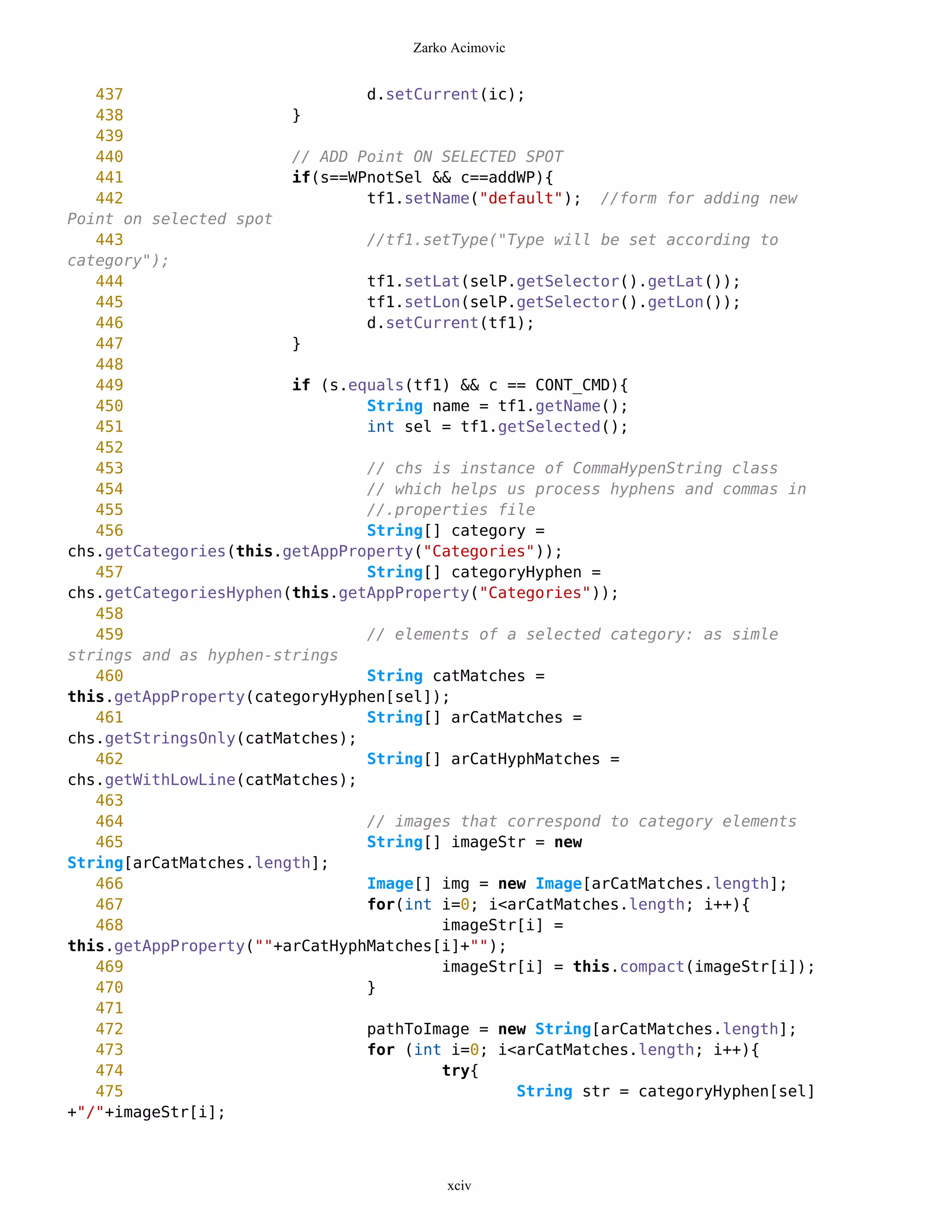 Zarko Acimovic


   437                          d.setCurrent(ic);
   438                  }
   439
   440                  // ADD Point ON SELECTED SPOT
   441                  if(s==WPnotSel && c==addWP){
   442                          tf1.setName("default"); //form for adding new
Point on selected spot
   443                          //tf1.setType("Type will be set according to
category");
   444                          tf1.setLat(selP.getSelector().getLat());
   445                          tf1.setLon(selP.getSelector().getLon());
   446                          d.setCurrent(tf1);
   447                  }
   448
   449                  if (s.equals(tf1) && c == CONT_CMD){
   450                          String name = tf1.getName();
   451                          int sel = tf1.getSelected();
   452
   453                          // chs is instance of CommaHypenString class
   454                          // which helps us process hyphens and commas in
   455                          //.properties file
   456                          String[] category =
chs.getCategories(this.getAppProperty("Categories"));
   457                          String[] categoryHyphen =
chs.getCategoriesHyphen(this.getAppProperty("Categories"));
   458
   459                          // elements of a selected category: as simle
strings and as hyphen-strings
   460                          String catMatches =
this.getAppProperty(categoryHyphen[sel]);
   461                          String[] arCatMatches =
chs.getStringsOnly(catMatches);
   462                          String[] arCatHyphMatches =
chs.getWithLowLine(catMatches);
   463
   464                          // images that correspond to category elements
   465                          String[] imageStr = new
String[arCatMatches.length];
   466                          Image[] img = new Image[arCatMatches.length];
   467                          for(int i=0; i<arCatMatches.length; i++){
   468                                  imageStr[i] =
this.getAppProperty(""+arCatHyphMatches[i]+"");
   469                                  imageStr[i] = this.compact(imageStr[i]);
   470                          }
   471
   472                          pathToImage = new String[arCatMatches.length];
   473                          for (int i=0; i<arCatMatches.length; i++){
   474                                  try{
   475                                          String str = categoryHyphen[sel]
+"/"+imageStr[i];



                                         xciv
 