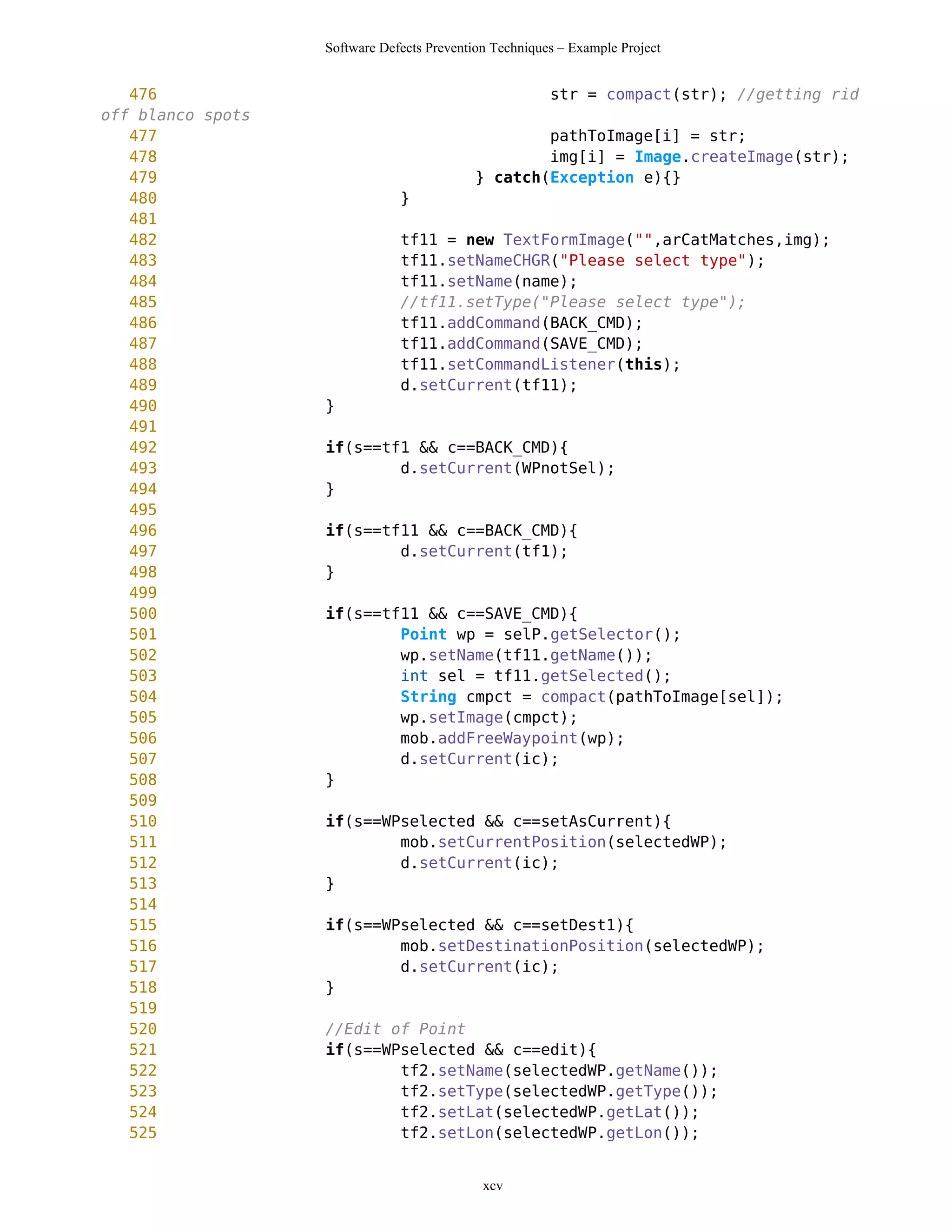 Software Defects Prevention Techniques – Example Project


   476                                                  str = compact(str); //getting rid
off blanco spots
   477                                              pathToImage[i] = str;
   478                                              img[i] = Image.createImage(str);
   479                                      } catch(Exception e){}
   480                         }
   481
   482                         tf11 = new TextFormImage("",arCatMatches,img);
   483                         tf11.setNameCHGR("Please select type");
   484                         tf11.setName(name);
   485                         //tf11.setType("Please select type");
   486                         tf11.addCommand(BACK_CMD);
   487                         tf11.addCommand(SAVE_CMD);
   488                         tf11.setCommandListener(this);
   489                         d.setCurrent(tf11);
   490             }
   491
   492             if(s==tf1 && c==BACK_CMD){
   493                     d.setCurrent(WPnotSel);
   494             }
   495
   496             if(s==tf11 && c==BACK_CMD){
   497                     d.setCurrent(tf1);
   498             }
   499
   500             if(s==tf11 && c==SAVE_CMD){
   501                     Point wp = selP.getSelector();
   502                     wp.setName(tf11.getName());
   503                     int sel = tf11.getSelected();
   504                     String cmpct = compact(pathToImage[sel]);
   505                     wp.setImage(cmpct);
   506                     mob.addFreeWaypoint(wp);
   507                     d.setCurrent(ic);
   508             }
   509
   510             if(s==WPselected && c==setAsCurrent){
   511                     mob.setCurrentPosition(selectedWP);
   512                     d.setCurrent(ic);
   513             }
   514
   515             if(s==WPselected && c==setDest1){
   516                     mob.setDestinationPosition(selectedWP);
   517                     d.setCurrent(ic);
   518             }
   519
   520             //Edit of Point
   521             if(s==WPselected && c==edit){
   522                     tf2.setName(selectedWP.getName());
   523                     tf2.setType(selectedWP.getType());
   524                     tf2.setLat(selectedWP.getLat());
   525                     tf2.setLon(selectedWP.getLon());


                                             xcv
 
