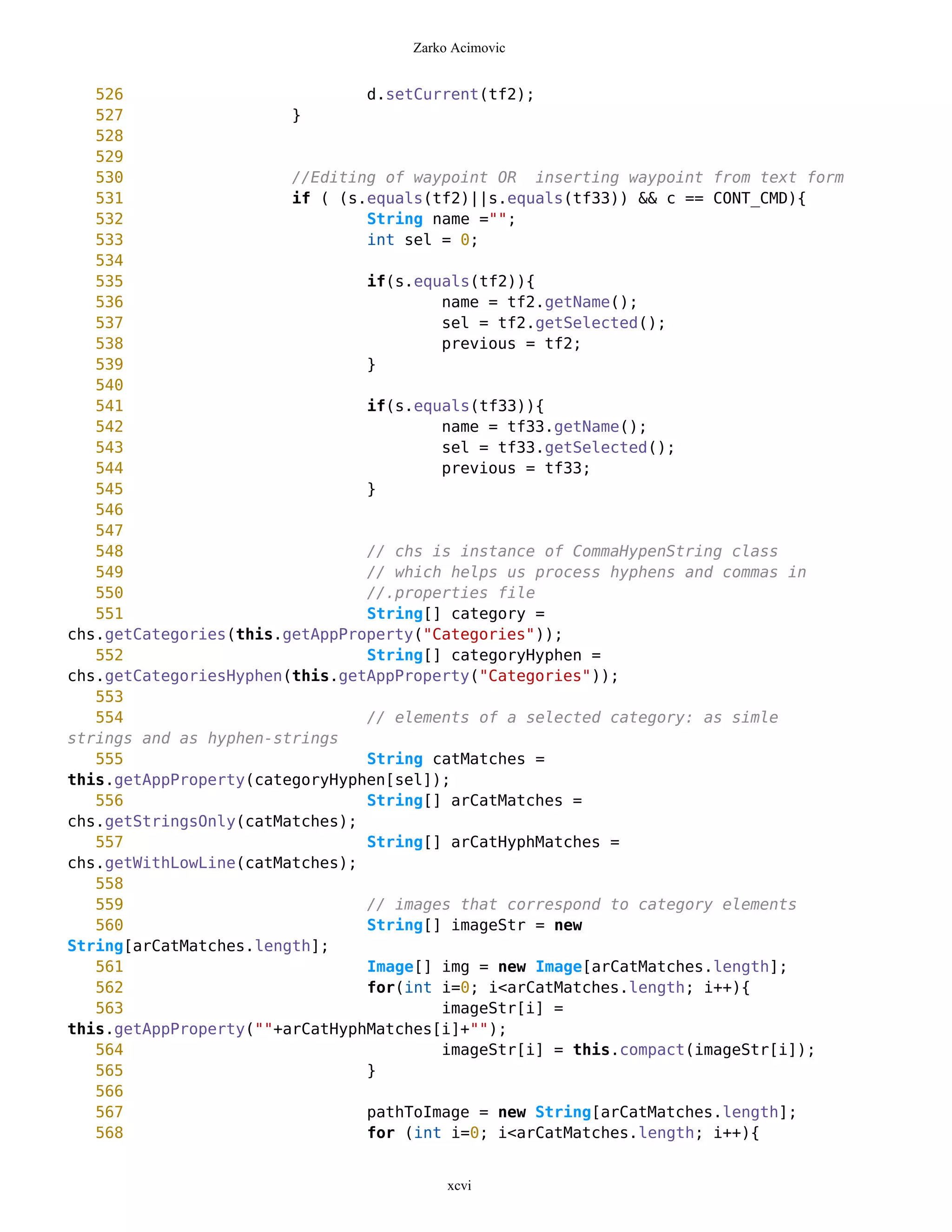 Zarko Acimovic


   526                          d.setCurrent(tf2);
   527                  }
   528
   529
   530                  //Editing of waypoint OR inserting waypoint from text form
   531                  if ( (s.equals(tf2)||s.equals(tf33)) && c == CONT_CMD){
   532                          String name ="";
   533                          int sel = 0;
   534
   535                          if(s.equals(tf2)){
   536                                  name = tf2.getName();
   537                                  sel = tf2.getSelected();
   538                                  previous = tf2;
   539                          }
   540
   541                          if(s.equals(tf33)){
   542                                  name = tf33.getName();
   543                                  sel = tf33.getSelected();
   544                                  previous = tf33;
   545                          }
   546
   547
   548                          // chs is instance of CommaHypenString class
   549                          // which helps us process hyphens and commas in
   550                          //.properties file
   551                          String[] category =
chs.getCategories(this.getAppProperty("Categories"));
   552                          String[] categoryHyphen =
chs.getCategoriesHyphen(this.getAppProperty("Categories"));
   553
   554                          // elements of a selected category: as simle
strings and as hyphen-strings
   555                          String catMatches =
this.getAppProperty(categoryHyphen[sel]);
   556                          String[] arCatMatches =
chs.getStringsOnly(catMatches);
   557                          String[] arCatHyphMatches =
chs.getWithLowLine(catMatches);
   558
   559                          // images that correspond to category elements
   560                          String[] imageStr = new
String[arCatMatches.length];
   561                          Image[] img = new Image[arCatMatches.length];
   562                          for(int i=0; i<arCatMatches.length; i++){
   563                                  imageStr[i] =
this.getAppProperty(""+arCatHyphMatches[i]+"");
   564                                  imageStr[i] = this.compact(imageStr[i]);
   565                          }
   566
   567                          pathToImage = new String[arCatMatches.length];
   568                          for (int i=0; i<arCatMatches.length; i++){


                                         xcvi
 