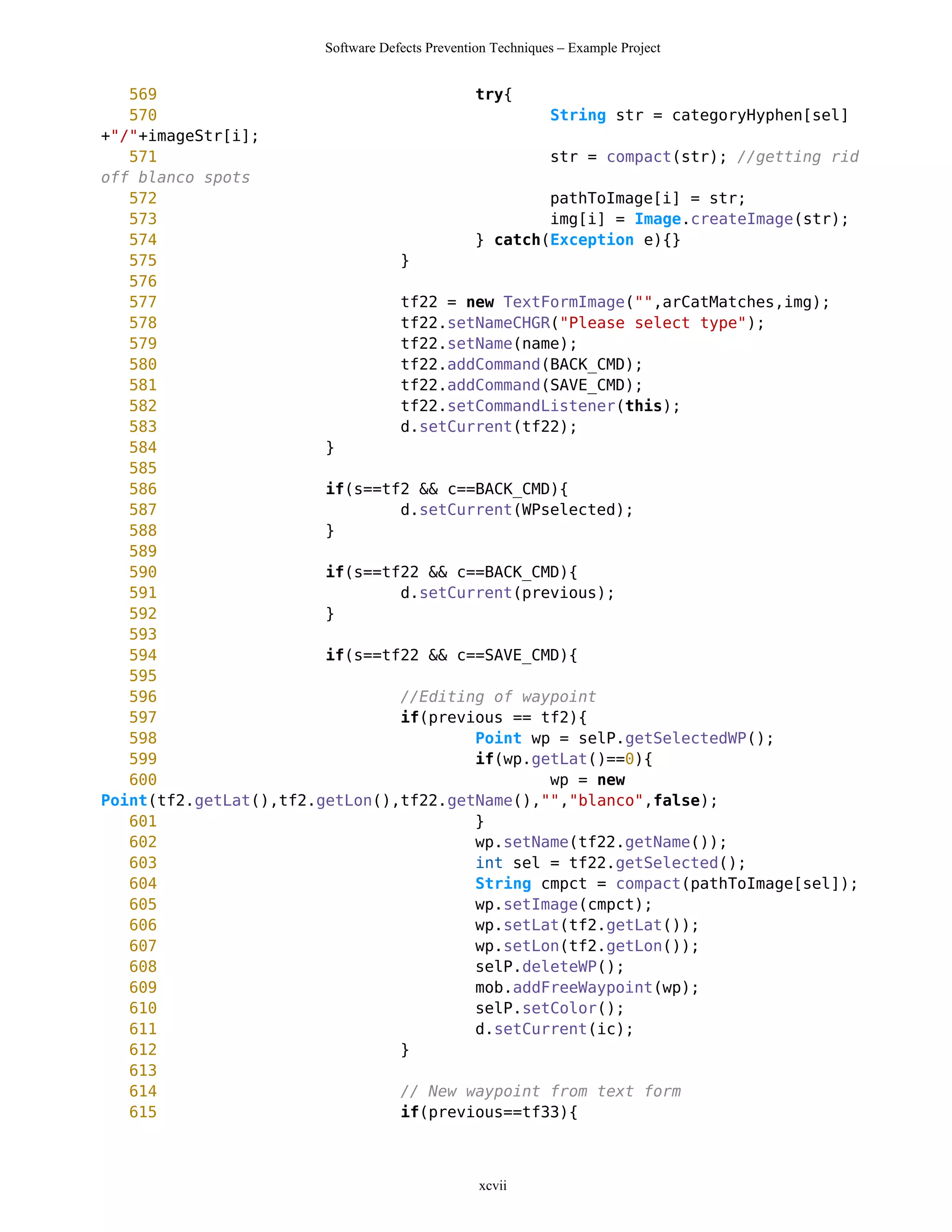 Software Defects Prevention Techniques – Example Project


   569                                  try{
   570                                          String str = categoryHyphen[sel]
+"/"+imageStr[i];
   571                                          str = compact(str); //getting rid
off blanco spots
   572                                          pathToImage[i] = str;
   573                                          img[i] = Image.createImage(str);
   574                                  } catch(Exception e){}
   575                          }
   576
   577                          tf22 = new TextFormImage("",arCatMatches,img);
   578                          tf22.setNameCHGR("Please select type");
   579                          tf22.setName(name);
   580                          tf22.addCommand(BACK_CMD);
   581                          tf22.addCommand(SAVE_CMD);
   582                          tf22.setCommandListener(this);
   583                          d.setCurrent(tf22);
   584                  }
   585
   586                  if(s==tf2 && c==BACK_CMD){
   587                          d.setCurrent(WPselected);
   588                  }
   589
   590                  if(s==tf22 && c==BACK_CMD){
   591                          d.setCurrent(previous);
   592                  }
   593
   594                  if(s==tf22 && c==SAVE_CMD){
   595
   596                          //Editing of waypoint
   597                          if(previous == tf2){
   598                                  Point wp = selP.getSelectedWP();
   599                                  if(wp.getLat()==0){
   600                                          wp = new
Point(tf2.getLat(),tf2.getLon(),tf22.getName(),"","blanco",false);
   601                                  }
   602                                  wp.setName(tf22.getName());
   603                                  int sel = tf22.getSelected();
   604                                  String cmpct = compact(pathToImage[sel]);
   605                                  wp.setImage(cmpct);
   606                                  wp.setLat(tf2.getLat());
   607                                  wp.setLon(tf2.getLon());
   608                                  selP.deleteWP();
   609                                  mob.addFreeWaypoint(wp);
   610                                  selP.setColor();
   611                                  d.setCurrent(ic);
   612                          }
   613
   614                          // New waypoint from text form
   615                          if(previous==tf33){



                                                xcvii
 