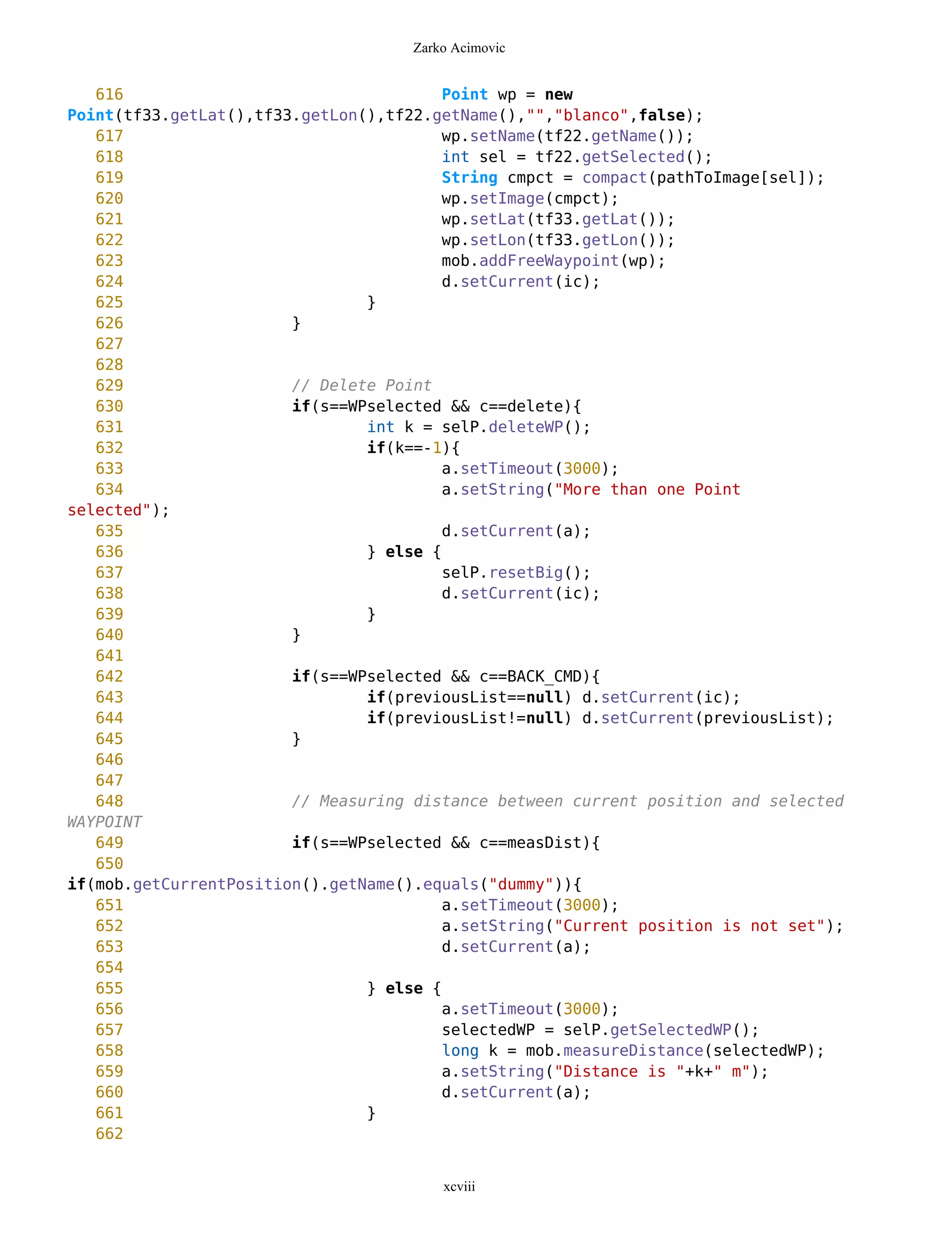 Zarko Acimovic


   616                                   Point wp = new
Point(tf33.getLat(),tf33.getLon(),tf22.getName(),"","blanco",false);
   617                                   wp.setName(tf22.getName());
   618                                   int sel = tf22.getSelected();
   619                                   String cmpct = compact(pathToImage[sel]);
   620                                   wp.setImage(cmpct);
   621                                   wp.setLat(tf33.getLat());
   622                                   wp.setLon(tf33.getLon());
   623                                   mob.addFreeWaypoint(wp);
   624                                   d.setCurrent(ic);
   625                          }
   626                  }
   627
   628
   629                  // Delete Point
   630                  if(s==WPselected && c==delete){
   631                          int k = selP.deleteWP();
   632                          if(k==-1){
   633                                   a.setTimeout(3000);
   634                                   a.setString("More than one Point
selected");
   635                                   d.setCurrent(a);
   636                          } else {
   637                                   selP.resetBig();
   638                                   d.setCurrent(ic);
   639                          }
   640                  }
   641
   642                  if(s==WPselected && c==BACK_CMD){
   643                          if(previousList==null) d.setCurrent(ic);
   644                          if(previousList!=null) d.setCurrent(previousList);
   645                  }
   646
   647
   648                  // Measuring distance between current position and selected
WAYPOINT
   649                  if(s==WPselected && c==measDist){
   650
if(mob.getCurrentPosition().getName().equals("dummy")){
   651                                   a.setTimeout(3000);
   652                                   a.setString("Current position is not set");
   653                                   d.setCurrent(a);
   654
   655                          } else {
   656                                   a.setTimeout(3000);
   657                                   selectedWP = selP.getSelectedWP();
   658                                   long k = mob.measureDistance(selectedWP);
   659                                   a.setString("Distance is "+k+" m");
   660                                   d.setCurrent(a);
   661                          }
   662


                                         xcviii
 