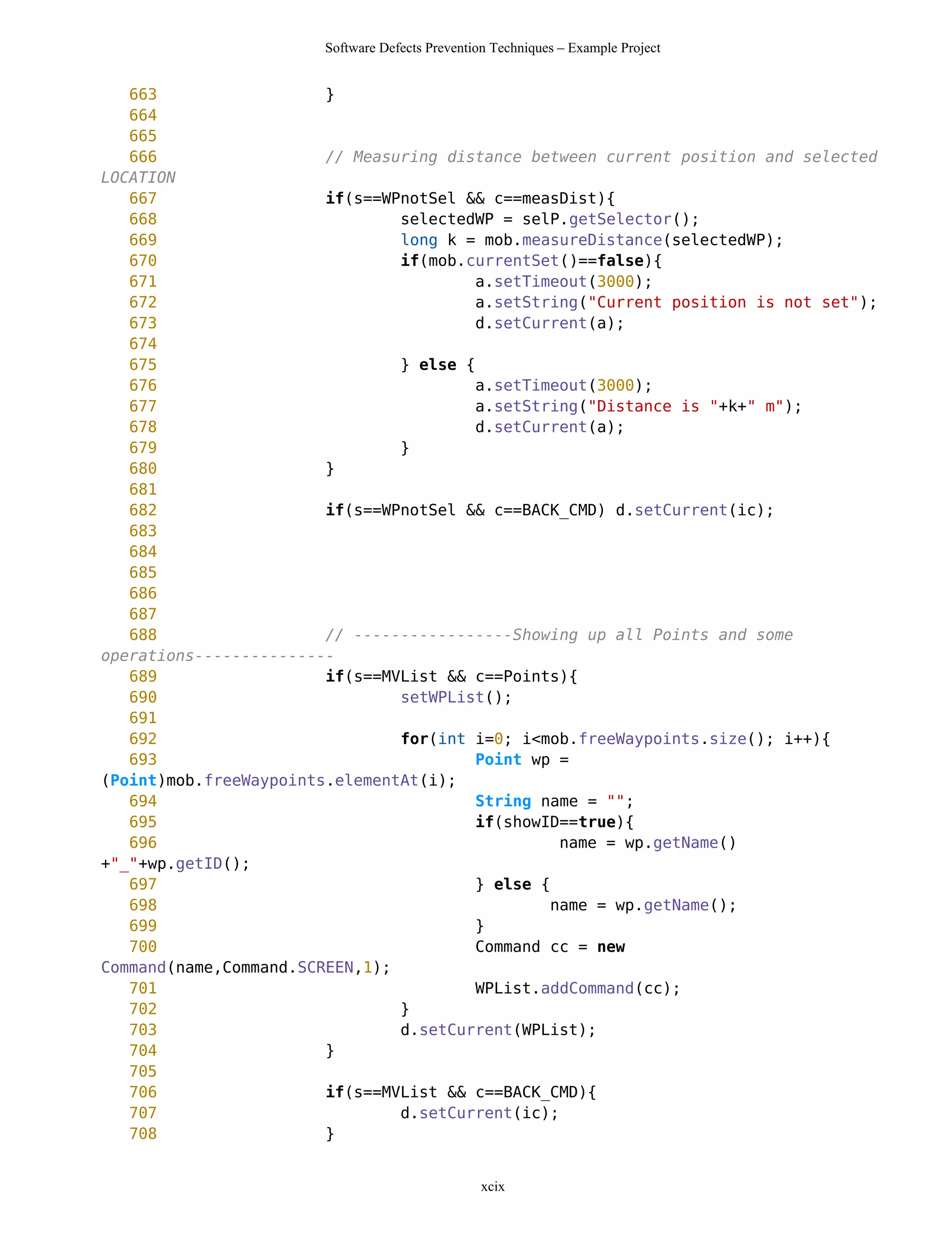 Software Defects Prevention Techniques – Example Project


   663                  }
   664
   665
   666                  // Measuring distance between current position and selected
LOCATION
   667                  if(s==WPnotSel && c==measDist){
   668                          selectedWP = selP.getSelector();
   669                          long k = mob.measureDistance(selectedWP);
   670                          if(mob.currentSet()==false){
   671                                   a.setTimeout(3000);
   672                                   a.setString("Current position is not set");
   673                                   d.setCurrent(a);
   674
   675                          } else {
   676                                   a.setTimeout(3000);
   677                                   a.setString("Distance is "+k+" m");
   678                                   d.setCurrent(a);
   679                          }
   680                  }
   681
   682                  if(s==WPnotSel && c==BACK_CMD) d.setCurrent(ic);
   683
   684
   685
   686
   687
   688                  // -----------------Showing up all Points and some
operations---------------
   689                  if(s==MVList && c==Points){
   690                          setWPList();
   691
   692                          for(int i=0; i<mob.freeWaypoints.size(); i++){
   693                                   Point wp =
(Point)mob.freeWaypoints.elementAt(i);
   694                                   String name = "";
   695                                   if(showID==true){
   696                                            name = wp.getName()
+"_"+wp.getID();
   697                                   } else {
   698                                           name = wp.getName();
   699                                   }
   700                                   Command cc = new
Command(name,Command.SCREEN,1);
   701                                   WPList.addCommand(cc);
   702                          }
   703                          d.setCurrent(WPList);
   704                  }
   705
   706                  if(s==MVList && c==BACK_CMD){
   707                          d.setCurrent(ic);
   708                  }


                                                  xcix
 