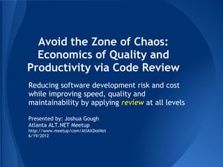 Avoid the Zone of Chaos:
  Economics of Quality and
Productivity via Code Review
Reducing software development risk and cost
while improving speed, quality and
maintainability by applying review at all levels

Presented by: Joshua Gough
Atlanta ALT.NET Meetup
http://www.meetup/com/AtlAltDotNet
6/19/2012
 
