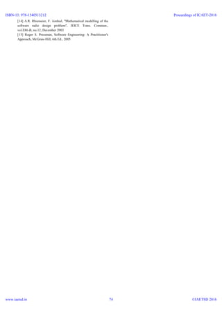 [14] A.R. Rhiemeier, F. Jordnal, "Mathematical modelling of the
software radio design problem", JEICE Trans. Commun.,
vol.E86-B, no.12, December 2003
[15] Roger S. Pressman, Software Engineering: A Practitioner's
Approach, McGraw-Hill, 6th Ed., 2005
ISBN-13: 978-1540513212
www.iaetsd.in
Proceedings of ICAET-2016
©IAETSD 201674
 