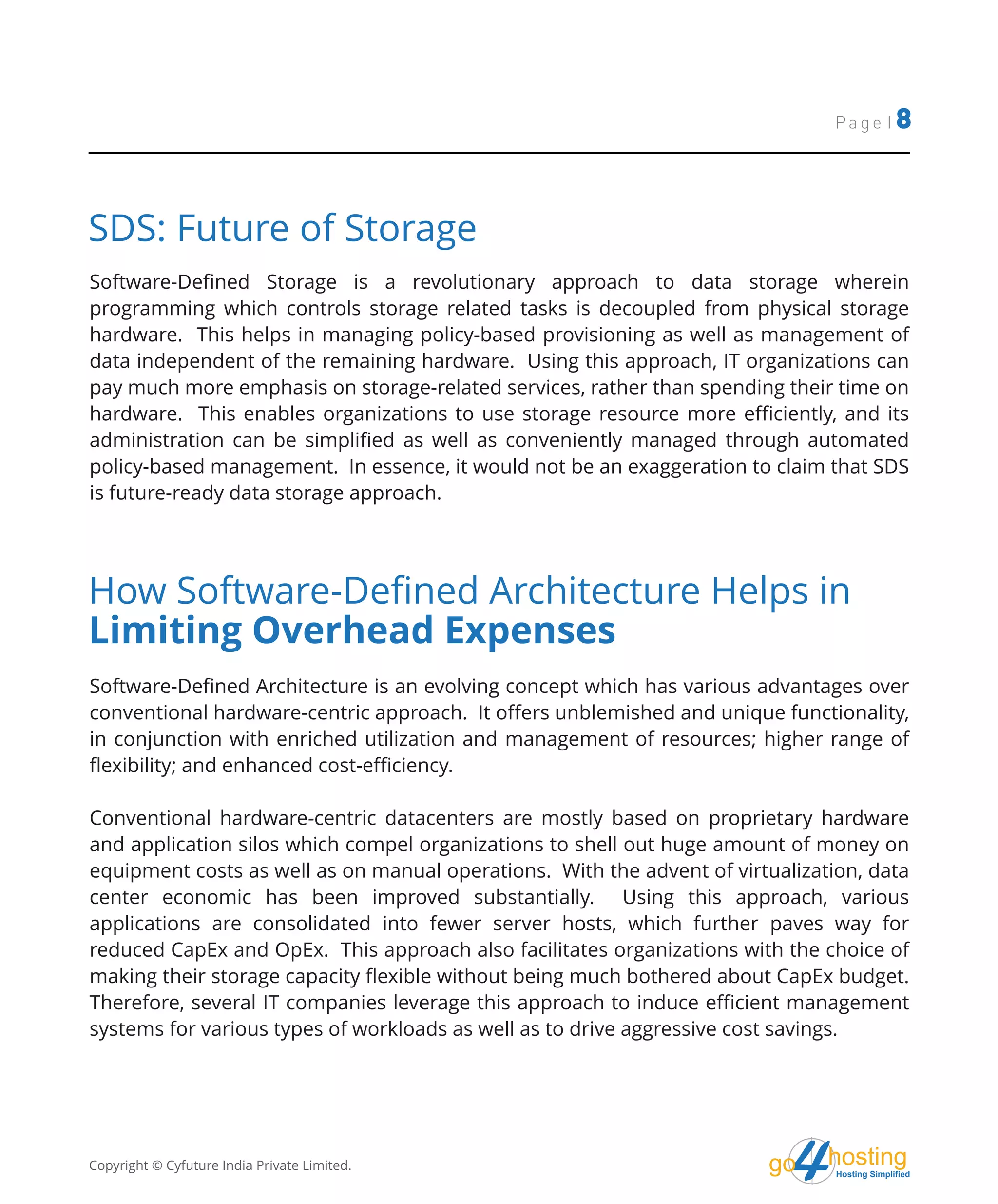 hostingHosting Simplified
go
Page | 8
SDS: Future of Storage
Software-Defined Storage is a revolutionary approach to data storage wherein
programming which controls storage related tasks is decoupled from physical storage
hardware. This helps in managing policy-based provisioning as well as management of
data independent of the remaining hardware. Using this approach, IT organizations can
pay much more emphasis on storage-related services, rather than spending their time on
hardware. This enables organizations to use storage resource more efficiently, and its
administration can be simplified as well as conveniently managed through automated
policy-based management. In essence, it would not be an exaggeration to claim that SDS
is future-ready data storage approach.
How Software-Defined Architecture Helps in
Limiting Overhead Expenses
Software-Defined Architecture is an evolving concept which has various advantages over
conventional hardware-centric approach. It offers unblemished and unique functionality,
in conjunction with enriched utilization and management of resources; higher range of
flexibility; and enhanced cost-efficiency.
Conventional hardware-centric datacenters are mostly based on proprietary hardware
and application silos which compel organizations to shell out huge amount of money on
equipment costs as well as on manual operations. With the advent of virtualization, data
center economic has been improved substantially. Using this approach, various
applications are consolidated into fewer server hosts, which further paves way for
reduced CapEx and OpEx. This approach also facilitates organizations with the choice of
making their storage capacity flexible without being much bothered about CapEx budget.
Therefore, several IT companies leverage this approach to induce efficient management
systems for various types of workloads as well as to drive aggressive cost savings.
Copyright © Cyfuture India Private Limited.
 