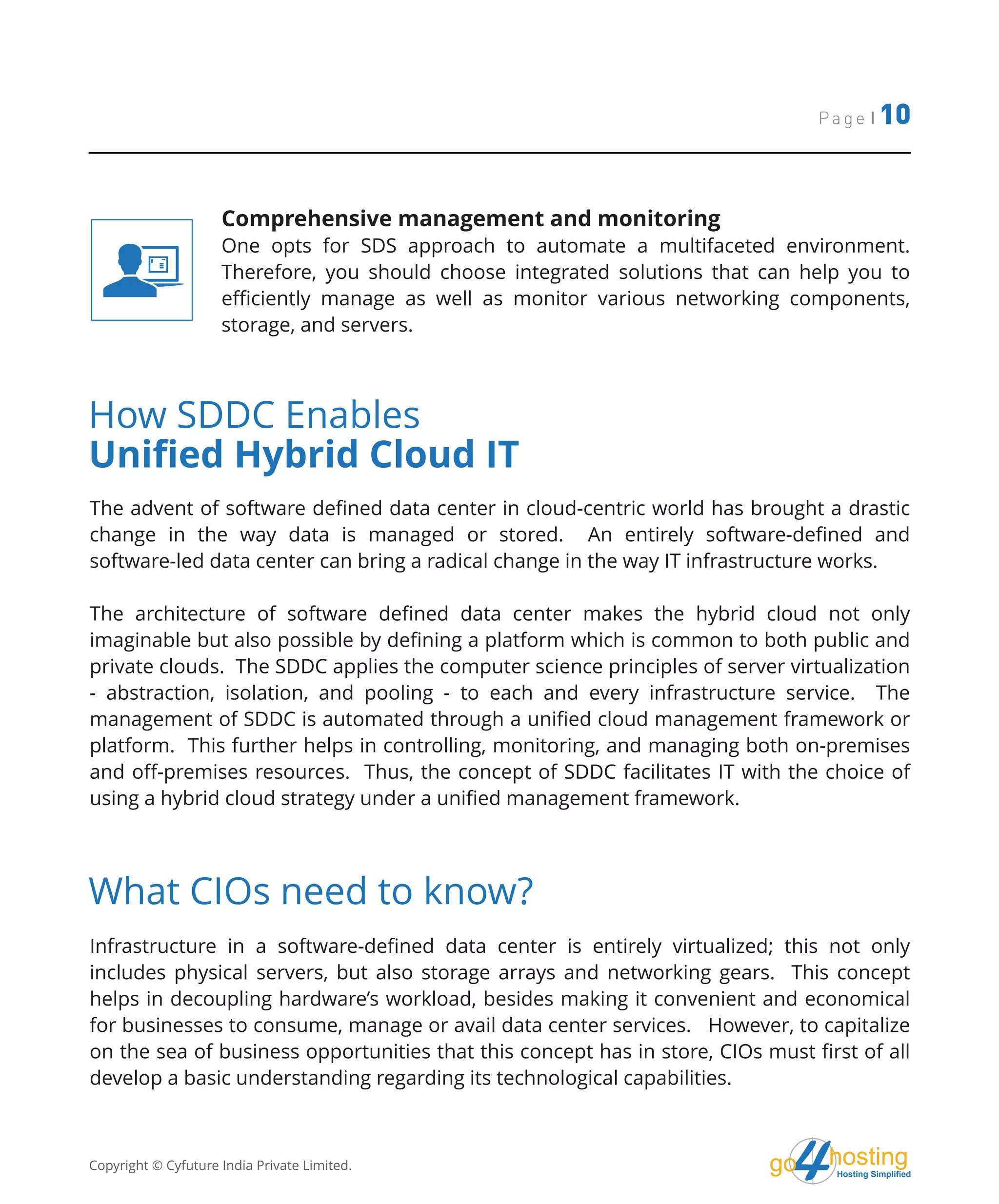 hostingHosting Simplified
go
Page | 10
Comprehensive management and monitoring
One opts for SDS approach to automate a multifaceted environment.
Therefore, you should choose integrated solutions that can help you to
efficiently manage as well as monitor various networking components,
storage, and servers.
How SDDC Enables
Unified Hybrid Cloud IT
The advent of software defined data center in cloud-centric world has brought a drastic
change in the way data is managed or stored. An entirely software-defined and
software-led data center can bring a radical change in the way IT infrastructure works.
The architecture of software defined data center makes the hybrid cloud not only
imaginable but also possible by defining a platform which is common to both public and
private clouds. The SDDC applies the computer science principles of server virtualization
- abstraction, isolation, and pooling - to each and every infrastructure service. The
management of SDDC is automated through a unified cloud management framework or
platform. This further helps in controlling, monitoring, and managing both on-premises
and off-premises resources. Thus, the concept of SDDC facilitates IT with the choice of
using a hybrid cloud strategy under a unified management framework.
What CIOs need to know?
Infrastructure in a software-defined data center is entirely virtualized; this not only
includes physical servers, but also storage arrays and networking gears. This concept
helps in decoupling hardware’s workload, besides making it convenient and economical
for businesses to consume, manage or avail data center services. However, to capitalize
on the sea of business opportunities that this concept has in store, CIOs must first of all
develop a basic understanding regarding its technological capabilities.
Copyright © Cyfuture India Private Limited.
 
