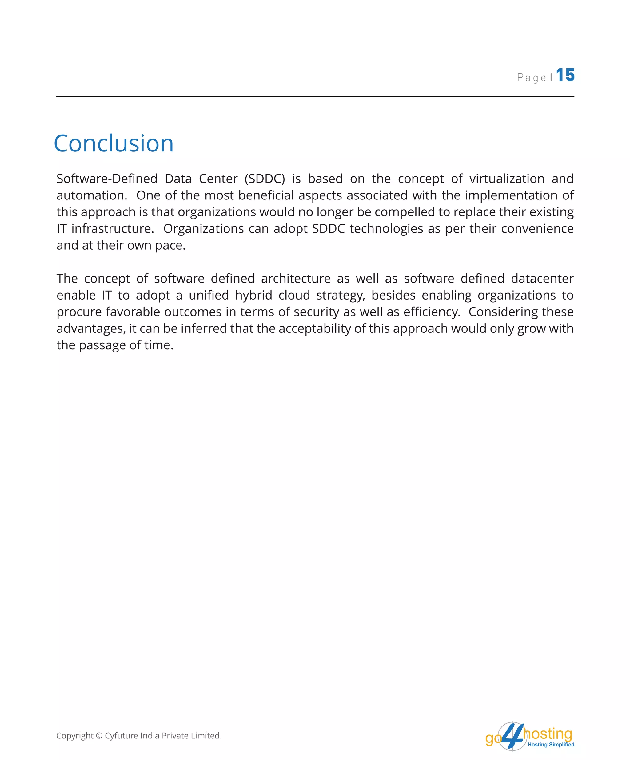 Page | 15
hostingHosting Simplified
go
Conclusion
Software-Defined Data Center (SDDC) is based on the concept of virtualization and
automation. One of the most beneficial aspects associated with the implementation of
this approach is that organizations would no longer be compelled to replace their existing
IT infrastructure. Organizations can adopt SDDC technologies as per their convenience
and at their own pace.
The concept of software defined architecture as well as software defined datacenter
enable IT to adopt a unified hybrid cloud strategy, besides enabling organizations to
procure favorable outcomes in terms of security as well as efficiency. Considering these
advantages, it can be inferred that the acceptability of this approach would only grow with
the passage of time.
Copyright © Cyfuture India Private Limited.
 