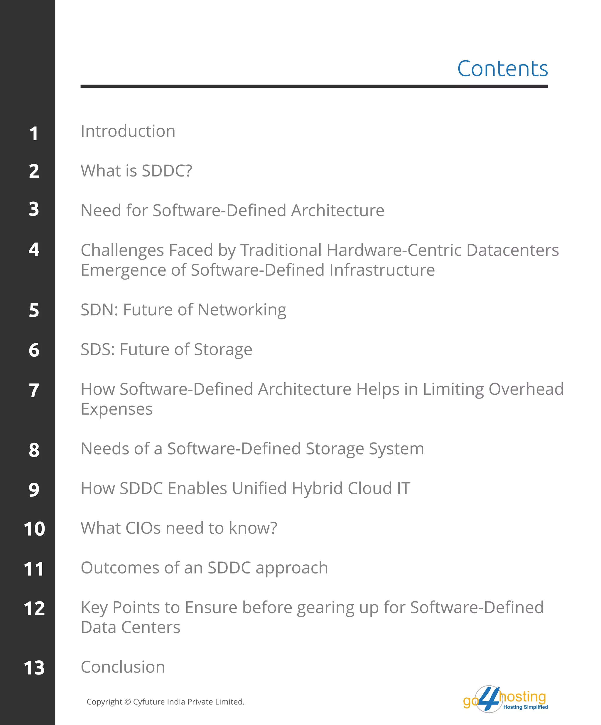 Introduction
What is SDDC?
Need for Software-Defined Architecture
Challenges Faced by Traditional Hardware-Centric Datacenters
Emergence of Software-Defined Infrastructure
SDN: Future of Networking
SDS: Future of Storage
How Software-Defined Architecture Helps in Limiting Overhead
Expenses
Needs of a Software-Defined Storage System
How SDDC Enables Unified Hybrid Cloud IT
What CIOs need to know?
Outcomes of an SDDC approach
Key Points to Ensure before gearing up for Software-Defined
Data Centers
Conclusion
Copyright © Cyfuture India Private Limited.
Contents
1
2
3
4
5
6
7
8
9
10
11
12
13
hostingHosting Simplified
go
 