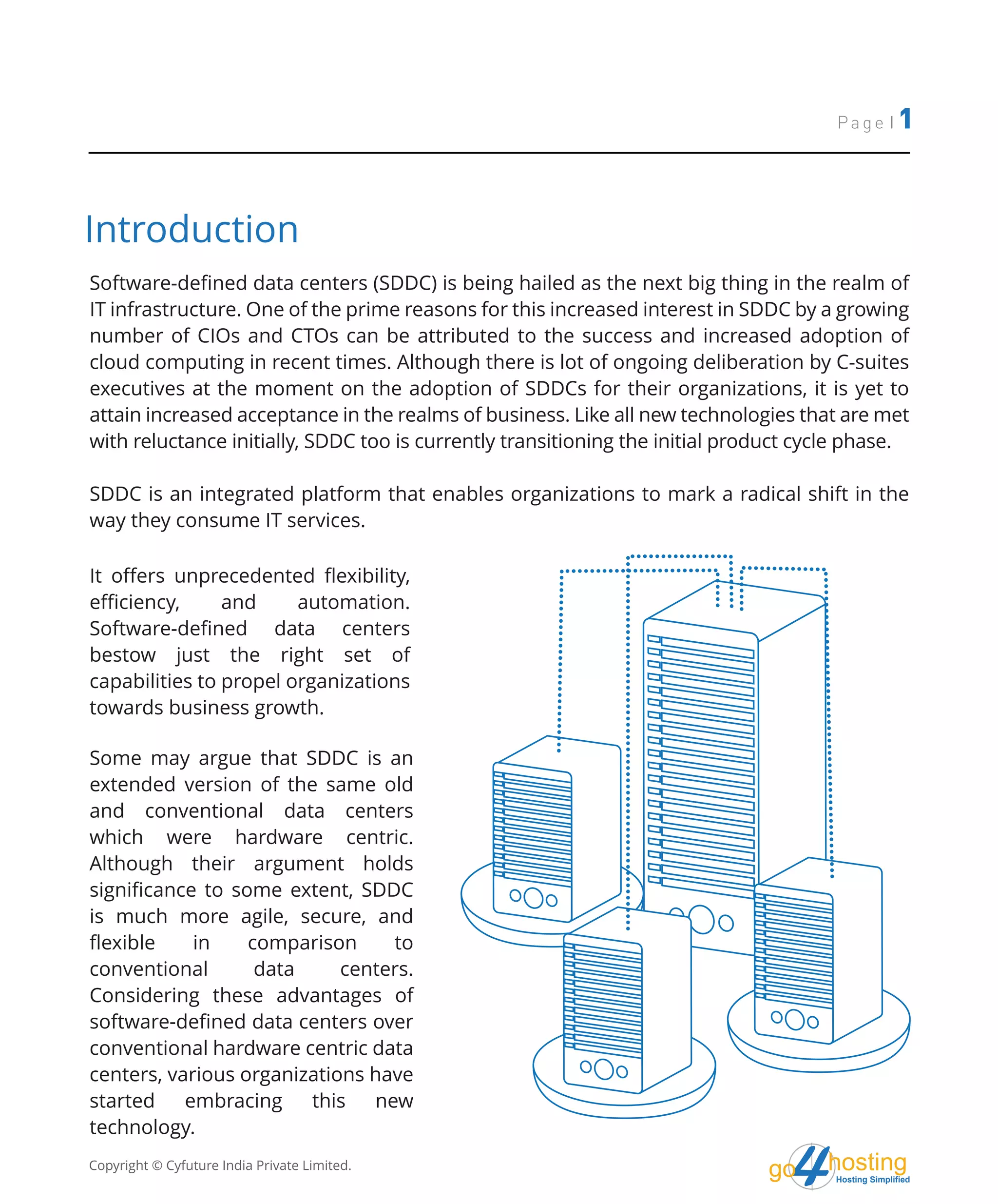 Page | 1
Copyright © Cyfuture India Private Limited. hostingHosting Simplified
go
Software-defined data centers (SDDC) is being hailed as the next big thing in the realm of
IT infrastructure. One of the prime reasons for this increased interest in SDDC by a growing
number of CIOs and CTOs can be attributed to the success and increased adoption of
cloud computing in recent times. Although there is lot of ongoing deliberation by C-suites
executives at the moment on the adoption of SDDCs for their organizations, it is yet to
attain increased acceptance in the realms of business. Like all new technologies that are met
with reluctance initially, SDDC too is currently transitioning the initial product cycle phase.
SDDC is an integrated platform that enables organizations to mark a radical shift in the
way they consume IT services.
It offers unprecedented flexibility,
efficiency, and automation.
Software-defined data centers
bestow just the right set of
capabilities to propel organizations
towards business growth.
Some may argue that SDDC is an
extended version of the same old
and conventional data centers
which were hardware centric.
Although their argument holds
significance to some extent, SDDC
is much more agile, secure, and
flexible in comparison to
conventional data centers.
Considering these advantages of
software-defined data centers over
conventional hardware centric data
centers, various organizations have
started embracing this new
technology.
Introduction
 