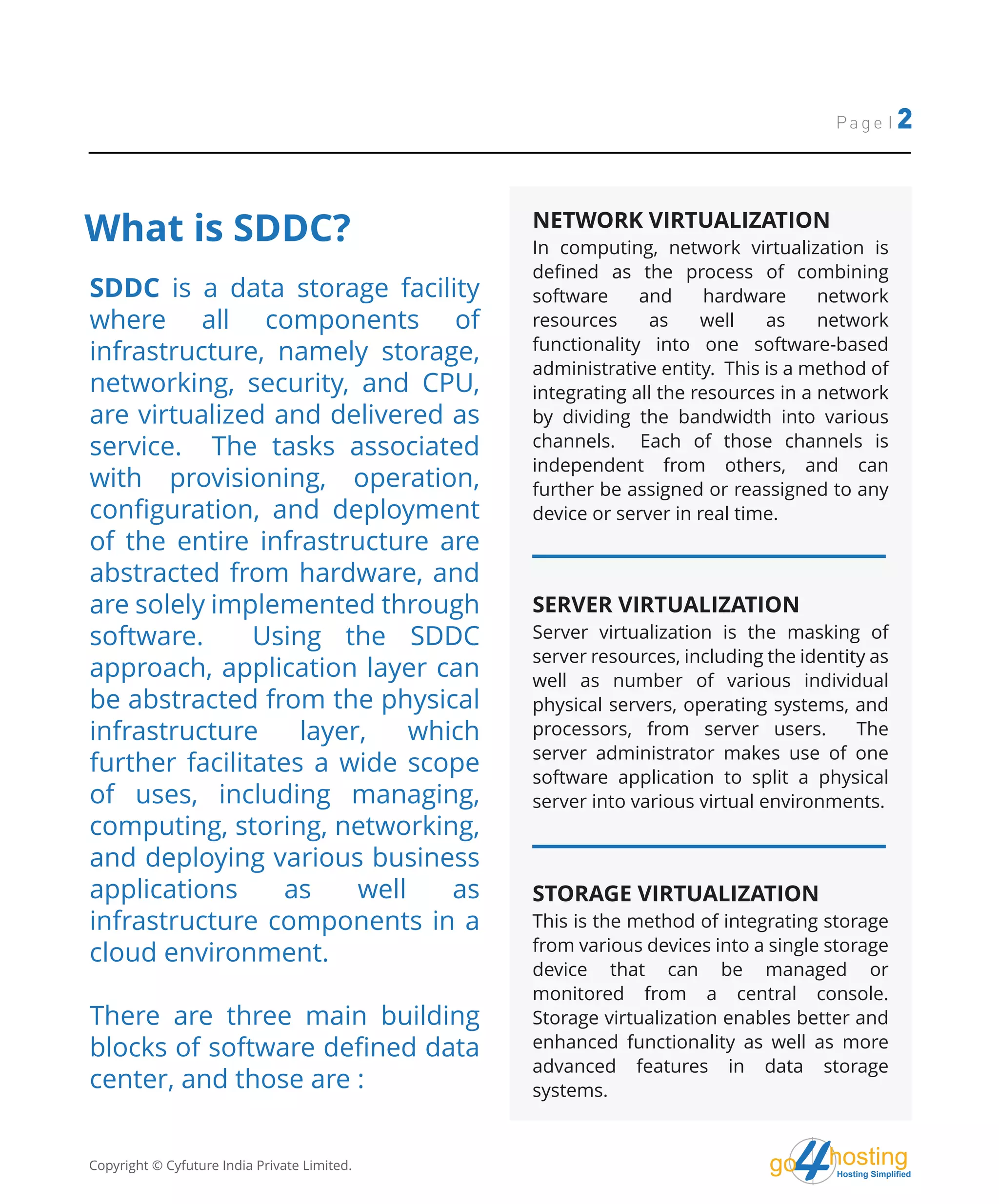 hostingHosting Simplified
go
What is SDDC?
Page | 2
SDDC is a data storage facility
where all components of
infrastructure, namely storage,
networking, security, and CPU,
are virtualized and delivered as
service. The tasks associated
with provisioning, operation,
configuration, and deployment
of the entire infrastructure are
abstracted from hardware, and
are solely implemented through
software. Using the SDDC
approach, application layer can
be abstracted from the physical
infrastructure layer, which
further facilitates a wide scope
of uses, including managing,
computing, storing, networking,
and deploying various business
applications as well as
infrastructure components in a
cloud environment.
There are three main building
blocks of software defined data
center, and those are :
NETWORK VIRTUALIZATION
In computing, network virtualization is
defined as the process of combining
software and hardware network
resources as well as network
functionality into one software-based
administrative entity. This is a method of
integrating all the resources in a network
by dividing the bandwidth into various
channels. Each of those channels is
independent from others, and can
further be assigned or reassigned to any
device or server in real time.
SERVER VIRTUALIZATION
Server virtualization is the masking of
server resources, including the identity as
well as number of various individual
physical servers, operating systems, and
processors, from server users. The
server administrator makes use of one
software application to split a physical
server into various virtual environments.
STORAGE VIRTUALIZATION
This is the method of integrating storage
from various devices into a single storage
device that can be managed or
monitored from a central console.
Storage virtualization enables better and
enhanced functionality as well as more
advanced features in data storage
systems.
Copyright © Cyfuture India Private Limited.
 