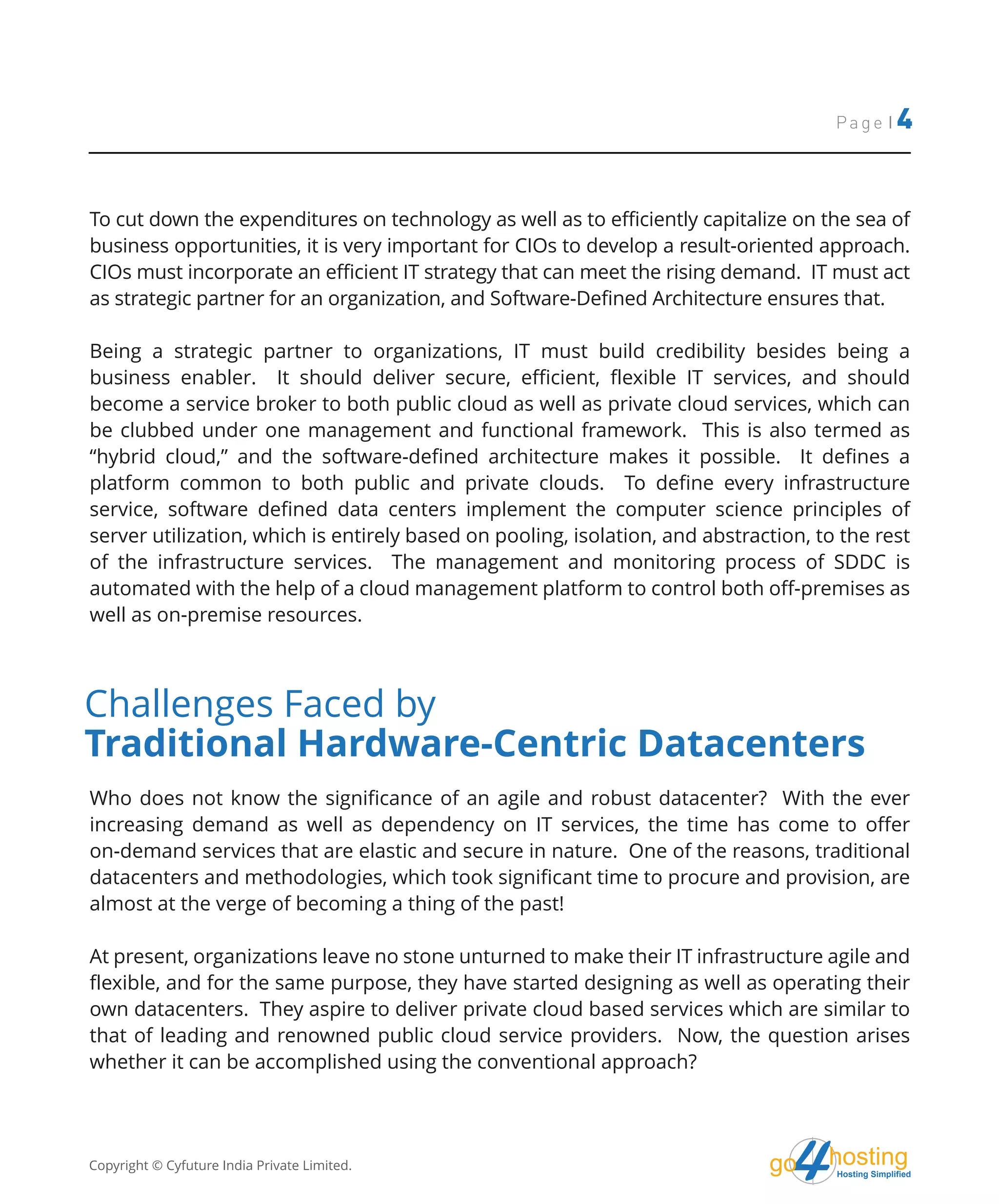 hostingHosting Simplified
go
Page | 4
To cut down the expenditures on technology as well as to efficiently capitalize on the sea of
business opportunities, it is very important for CIOs to develop a result-oriented approach.
CIOs must incorporate an efficient IT strategy that can meet the rising demand. IT must act
as strategic partner for an organization, and Software-Defined Architecture ensures that.
Being a strategic partner to organizations, IT must build credibility besides being a
business enabler. It should deliver secure, efficient, flexible IT services, and should
become a service broker to both public cloud as well as private cloud services, which can
be clubbed under one management and functional framework. This is also termed as
“hybrid cloud,” and the software-defined architecture makes it possible. It defines a
platform common to both public and private clouds. To define every infrastructure
service, software defined data centers implement the computer science principles of
server utilization, which is entirely based on pooling, isolation, and abstraction, to the rest
of the infrastructure services. The management and monitoring process of SDDC is
automated with the help of a cloud management platform to control both off-premises as
well as on-premise resources.
Who does not know the significance of an agile and robust datacenter? With the ever
increasing demand as well as dependency on IT services, the time has come to offer
on-demand services that are elastic and secure in nature. One of the reasons, traditional
datacenters and methodologies, which took significant time to procure and provision, are
almost at the verge of becoming a thing of the past!
At present, organizations leave no stone unturned to make their IT infrastructure agile and
flexible, and for the same purpose, they have started designing as well as operating their
own datacenters. They aspire to deliver private cloud based services which are similar to
that of leading and renowned public cloud service providers. Now, the question arises
whether it can be accomplished using the conventional approach?
Challenges Faced by
Traditional Hardware-Centric Datacenters
Copyright © Cyfuture India Private Limited.
 
