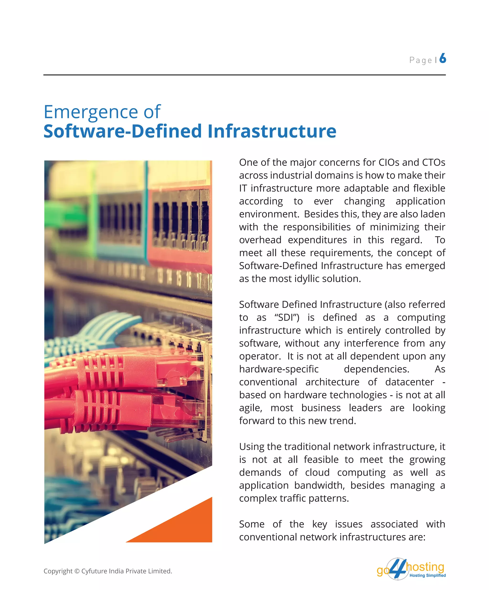 hostingHosting Simplified
go
Page | 6
One of the major concerns for CIOs and CTOs
across industrial domains is how to make their
IT infrastructure more adaptable and flexible
according to ever changing application
environment. Besides this, they are also laden
with the responsibilities of minimizing their
overhead expenditures in this regard. To
meet all these requirements, the concept of
Software-Defined Infrastructure has emerged
as the most idyllic solution.
Software Defined Infrastructure (also referred
to as “SDI”) is defined as a computing
infrastructure which is entirely controlled by
software, without any interference from any
operator. It is not at all dependent upon any
hardware-specific dependencies. As
conventional architecture of datacenter -
based on hardware technologies - is not at all
agile, most business leaders are looking
forward to this new trend.
Using the traditional network infrastructure, it
is not at all feasible to meet the growing
demands of cloud computing as well as
application bandwidth, besides managing a
complex traffic patterns.
Some of the key issues associated with
conventional network infrastructures are:
Emergence of
Software-Defined Infrastructure
Copyright © Cyfuture India Private Limited.
 