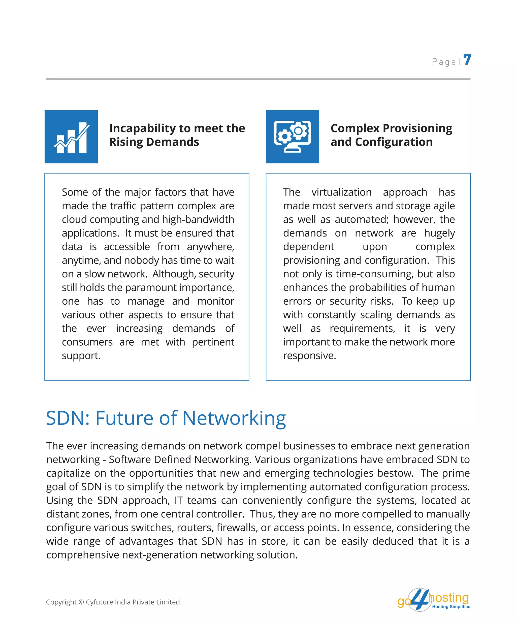 hostingHosting Simplified
go
Page | 7
Some of the major factors that have
made the traffic pattern complex are
cloud computing and high-bandwidth
applications. It must be ensured that
data is accessible from anywhere,
anytime, and nobody has time to wait
on a slow network. Although, security
still holds the paramount importance,
one has to manage and monitor
various other aspects to ensure that
the ever increasing demands of
consumers are met with pertinent
support.
The virtualization approach has
made most servers and storage agile
as well as automated; however, the
demands on network are hugely
dependent upon complex
provisioning and configuration. This
not only is time-consuming, but also
enhances the probabilities of human
errors or security risks. To keep up
with constantly scaling demands as
well as requirements, it is very
important to make the network more
responsive.
Incapability to meet the
Rising Demands
Complex Provisioning
and Configuration
The ever increasing demands on network compel businesses to embrace next generation
networking - Software Defined Networking. Various organizations have embraced SDN to
capitalize on the opportunities that new and emerging technologies bestow. The prime
goal of SDN is to simplify the network by implementing automated configuration process.
Using the SDN approach, IT teams can conveniently configure the systems, located at
distant zones, from one central controller. Thus, they are no more compelled to manually
configure various switches, routers, firewalls, or access points. In essence, considering the
wide range of advantages that SDN has in store, it can be easily deduced that it is a
comprehensive next-generation networking solution.
SDN: Future of Networking
Copyright © Cyfuture India Private Limited.
 