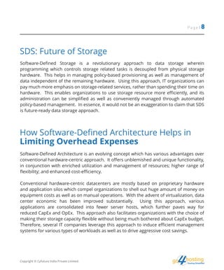 hostingHosting Simplified
go
Page | 8
SDS: Future of Storage
Software-Defined Storage is a revolutionary approach to data storage wherein
programming which controls storage related tasks is decoupled from physical storage
hardware. This helps in managing policy-based provisioning as well as management of
data independent of the remaining hardware. Using this approach, IT organizations can
pay much more emphasis on storage-related services, rather than spending their time on
hardware. This enables organizations to use storage resource more efficiently, and its
administration can be simplified as well as conveniently managed through automated
policy-based management. In essence, it would not be an exaggeration to claim that SDS
is future-ready data storage approach.
How Software-Defined Architecture Helps in
Limiting Overhead Expenses
Software-Defined Architecture is an evolving concept which has various advantages over
conventional hardware-centric approach. It offers unblemished and unique functionality,
in conjunction with enriched utilization and management of resources; higher range of
flexibility; and enhanced cost-efficiency.
Conventional hardware-centric datacenters are mostly based on proprietary hardware
and application silos which compel organizations to shell out huge amount of money on
equipment costs as well as on manual operations. With the advent of virtualization, data
center economic has been improved substantially. Using this approach, various
applications are consolidated into fewer server hosts, which further paves way for
reduced CapEx and OpEx. This approach also facilitates organizations with the choice of
making their storage capacity flexible without being much bothered about CapEx budget.
Therefore, several IT companies leverage this approach to induce efficient management
systems for various types of workloads as well as to drive aggressive cost savings.
Copyright © Cyfuture India Private Limited.
 