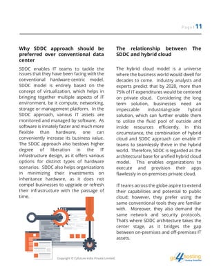 Page | 11
hostingHosting Simplified
go
Why SDDC approach should be
preferred over conventional data
center
SDDC enables IT teams to tackle the
issues that they have been facing with the
conventional hardware-centric model.
SDDC model is entirely based on the
concept of virtualization, which helps in
bringing together multiple aspects of IT
environment, be it compute, networking,
storage or management platform. In the
SDDC approach, various IT assets are
monitored and managed by software. As
software is innately faster and much more
flexible than hardware, one can
conveniently increase its business value.
The SDDC approach also bestows higher
degree of liberation in the IT
infrastructure design, as it offers various
options for distinct types of hardware
scenarios. SDDC also helps organizations
in minimizing their investments on
inheritance hardware, as it does not
compel businesses to upgrade or refresh
their infrastructure with the passage of
time.
The relationship between The
SDDC and hybrid cloud
The hybrid cloud model is a universe
where the business world would dwell for
decades to come. Industry analysts and
experts predict that by 2020, more than
75% of IT expenditures would be centered
on private cloud. Considering the long
term solution, businesses need an
impeccable industrial-grade hybrid
solution, which can further enable them
to utilize the fluid pool of outside and
inside resources efficiently. In this
circumstance, the combination of hybrid
cloud and SDDC approach can enable IT
teams to seamlessly thrive in the hybrid
world. Therefore, SDDC is regarded as the
architectural base for unified hybrid cloud
model. This enables organizations to
execute and provision their apps
flawlessly in on-premises private cloud.
IT teams across the globe aspire to extend
their capabilities and potential to public
cloud; however, they prefer using the
same conventional tools they are familiar
with. Moreover, they also demand the
same network and security protocols.
That’s where SDDC architecture takes the
center stage, as it bridges the gap
between on-premises and off-premises IT
assets.
Copyright © Cyfuture India Private Limited.
 